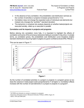 PM World Journal (ISSN: 2330-4480) The Impact of Correlation on Risks
Vol. IX, Issue XII – December 2020 in Programs and Projects
www.pmworldjournal.com Featured Paper by Bob Prieto
© 2020 Robert Prieto www.pmworldlibrary.net Page 2 of 11
• In the absence of any correlation, the probabilistic cost distribution narrows as
the number of activities or projects increases (proportional to 1/√n)
• Correlation does not change the expected costs of individual cost elements but
instead only changes the “portfolio”2 standard deviation
• The behaviors in schedule risk analysis depends on whether tasks/projects are
executed serially, rolled up or executed in parallel
Correlation and its impacts in projects and programs
Before delving into correlation more fully, it is important to highlight the effects of
correlation and some of the erroneous behaviors failing to consider it may drive. In simple
terms, as correlation grows, the probabilistic cost distribution curve broadens (higher
standard distribution) requiring higher budgets at a given confidence level (P65; P80 etc.).
This can be seen in Figure 13.
Figure 1
As the number of correlated activities in a project or projects in a program grows so too
does the variance in total project costs (proportional to n2 at higher n). Correlation effects
increase with the number of cost elements in a project or projects in a program4.
2
All WBS cost elements in a project or projects in a program.
3
Kujawski, Edouard & Alvaro, Mariana & Edwards, William. (2004); Figure 1b
4
Book, 1999 and 2000/2001
 