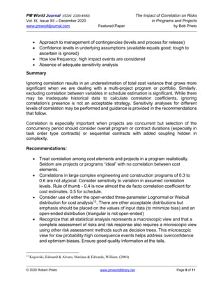 PM World Journal (ISSN: 2330-4480) The Impact of Correlation on Risks
Vol. IX, Issue XII – December 2020 in Programs and Projects
www.pmworldjournal.com Featured Paper by Bob Prieto
© 2020 Robert Prieto www.pmworldlibrary.net Page 9 of 11
• Approach to management of contingencies (levels and process for release)
• Confidence levels in underlying assumptions (available equals good; tough to
ascertain is ignored)
• How low frequency, high impact events are considered
• Absence of adequate sensitivity analysis
Summary
Ignoring correlation results in an underestimation of total cost variance that grows more
significant when we are dealing with a multi-project program or portfolio. Similarly,
excluding correlation between variables in schedule estimation is significant. While there
may be inadequate historical data to calculate correlation coefficients, ignoring
correlation’s presence is not an acceptable strategy. Sensitivity analyses for different
levels of correlation may be performed and guidance is provided in the recommendations
that follow.
Correlation is especially important when projects are concurrent but selection of the
concurrency period should consider overall program or contract durations (especially in
task order type contracts) or sequential contracts with added coupling hidden in
complexity.
Recommendations:
• Treat correlation among cost elements and projects in a program realistically.
Seldom are projects or programs “ideal” with no correlation between cost
elements.
• Correlations in large complex engineering and construction programs of 0.3 to
0.6 are not atypical. Consider sensitivity to variation in assumed correlation
levels. Rule of thumb - 0.4 is now almost the de facto correlation coefficient for
cost estimates, 0.5 for schedule.
• Consider use of either the open-ended three-parameter Lognormal or Weibull
distribution for cost analysis13. There are other acceptable distributions but
emphasis should be placed on the values of input data (to minimize bias) and an
open-ended distribution (triangular is not open-ended)
• Recognize that all statistical analysis represents a macroscopic view and that a
complete assessment of risks and risk response also requires a microscopic view
using other risk assessment methods such as decision trees. This microscopic
view for low probability high consequence events helps address overconfidence
and optimism biases. Ensure good quality information at the tails.
13
Kujawski, Edouard & Alvaro, Mariana & Edwards, William. (2004)
 
