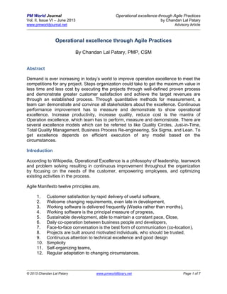 PM World Journal Operational excellence through Agile Practices
Vol. II, Issue VI – June 2013 by Chandan Lal Patary
www.pmworldjournal.net Advisory Article
© 2013 Chandan Lal Patary www.pmworldlibrary.net Page 1 of 7
Operational excellence through Agile Practices
By Chandan Lal Patary, PMP, CSM
Abstract
Demand is ever increasing in today’s world to improve operation excellence to meet the
competitions for any project. Steps organization could take to get the maximum value in
less time and less cost by executing the projects through well-defined proven process
and demonstrate greater customer satisfaction and achieve the target revenues are
through an established process. Through quantitative methods for measurement, a
team can demonstrate and convince all stakeholders about the excellence. Continuous
performance improvement has to measure and demonstrate to show operational
excellence. Increase productivity, increase quality, reduce cost is the mantra of
Operation excellence, which team has to perform, measure and demonstrate. There are
several excellence models which can be referred to like Quality Circles, Just-in-Time,
Total Quality Management, Business Process Re-engineering, Six Sigma, and Lean. To
get excellence depends on efficient execution of any model based on the
circumstances.
Introduction
According to Wikipedia, Operational Excellence is a philosophy of leadership, teamwork
and problem solving resulting in continuous improvement throughout the organization
by focusing on the needs of the customer, empowering employees, and optimizing
existing activities in the process.
Agile Manifesto twelve principles are,
1. Customer satisfaction by rapid delivery of useful software,
2. Welcome changing requirements, even late in development,
3. Working software is delivered frequently (Weeks rather than months),
4. Working software is the principal measure of progress,
5. Sustainable development, able to maintain a constant pace, Close,
6. Daily co-operation between business people and developers,
7. Face-to-face conversation is the best form of communication (co-location),
8. Projects are built around motivated individuals, who should be trusted,
9. Continuous attention to technical excellence and good design
10. Simplicity
11. Self-organizing teams,
12. Regular adaptation to changing circumstances.
 