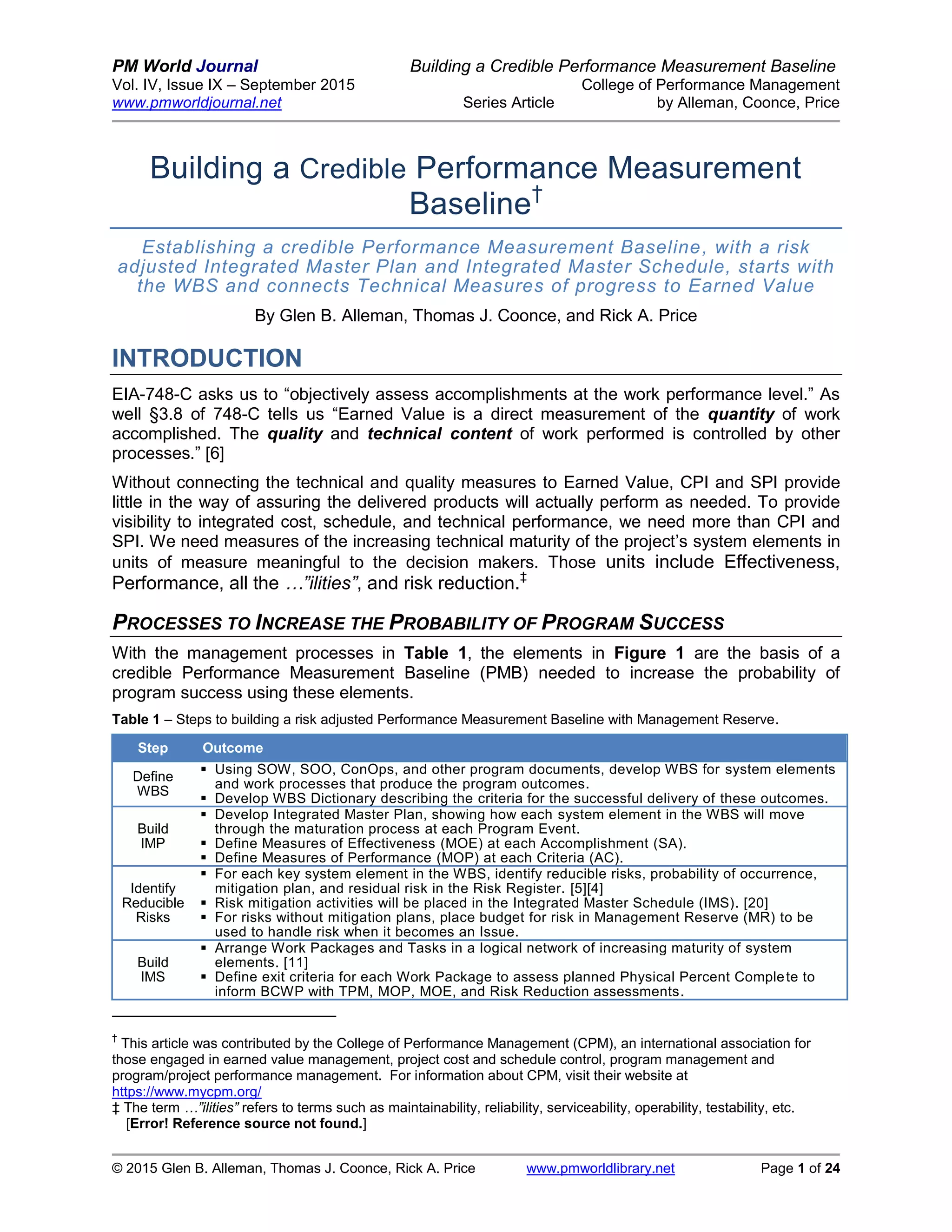 PM World Journal Building a Credible Performance Measurement Baseline
Vol. IV, Issue IX – September 2015 College of Performance Management
www.pmworldjournal.net Series Article by Alleman, Coonce, Price
© 2015 Glen B. Alleman, Thomas J. Coonce, Rick A. Price www.pmworldlibrary.net Page 1 of 24
Building a Credible Performance Measurement
Baseline†
Establishing a credible Performance Measurement Baseline, with a risk
adjusted Integrated Master Plan and Integrated Master Schedule, starts with
the WBS and connects Technical Measures of progress to Earned Value
By Glen B. Alleman, Thomas J. Coonce, and Rick A. Price
INTRODUCTION
EIA-748-C asks us to “objectively assess accomplishments at the work performance level.” As
well §3.8 of 748-C tells us “Earned Value is a direct measurement of the quantity of work
accomplished. The quality and technical content of work performed is controlled by other
processes.” [6]
Without connecting the technical and quality measures to Earned Value, CPI and SPI provide
little in the way of assuring the delivered products will actually perform as needed. To provide
visibility to integrated cost, schedule, and technical performance, we need more than CPI and
SPI. We need measures of the increasing technical maturity of the project’s system elements in
units of measure meaningful to the decision makers. Those units include Effectiveness,
Performance, all the …”ilities”, and risk reduction.‡
PROCESSES TO INCREASE THE PROBABILITY OF PROGRAM SUCCESS
With the management processes in Table 1, the elements in Figure 1 are the basis of a
credible Performance Measurement Baseline (PMB) needed to increase the probability of
program success using these elements.
Table 1 – Steps to building a risk adjusted Performance Measurement Baseline with Management Reserve.
Step Outcome
Define
WBS
 Using SOW, SOO, ConOps, and other program documents, develop WBS for system elements
and work processes that produce the program outcomes.
 Develop WBS Dictionary describing the criteria for the successful delivery of these outcomes.
Build
IMP
 Develop Integrated Master Plan, showing how each system element in the WBS will move
through the maturation process at each Program Event.
 Define Measures of Effectiveness (MOE) at each Accomplishment (SA).
 Define Measures of Performance (MOP) at each Criteria (AC).
Identify
Reducible
Risks
 For each key system element in the WBS, identify reducible risks, probability of occurrence,
mitigation plan, and residual risk in the Risk Register. [5][4]
 Risk mitigation activities will be placed in the Integrated Master Schedule (IMS). [20]
 For risks without mitigation plans, place budget for risk in Management Reserve (MR) to be
used to handle risk when it becomes an Issue.
Build
IMS
 Arrange Work Packages and Tasks in a logical network of increasing maturity of system
elements. [11]
 Define exit criteria for each Work Package to assess planned Physical Percent Complete to
inform BCWP with TPM, MOP, MOE, and Risk Reduction assessments.
†
This article was contributed by the College of Performance Management (CPM), an international association for
those engaged in earned value management, project cost and schedule control, program management and
program/project performance management. For information about CPM, visit their website at
https://www.mycpm.org/
‡ The term …”ilities” refers to terms such as maintainability, reliability, serviceability, operability, testability, etc.
[Error! Reference source not found.]
 