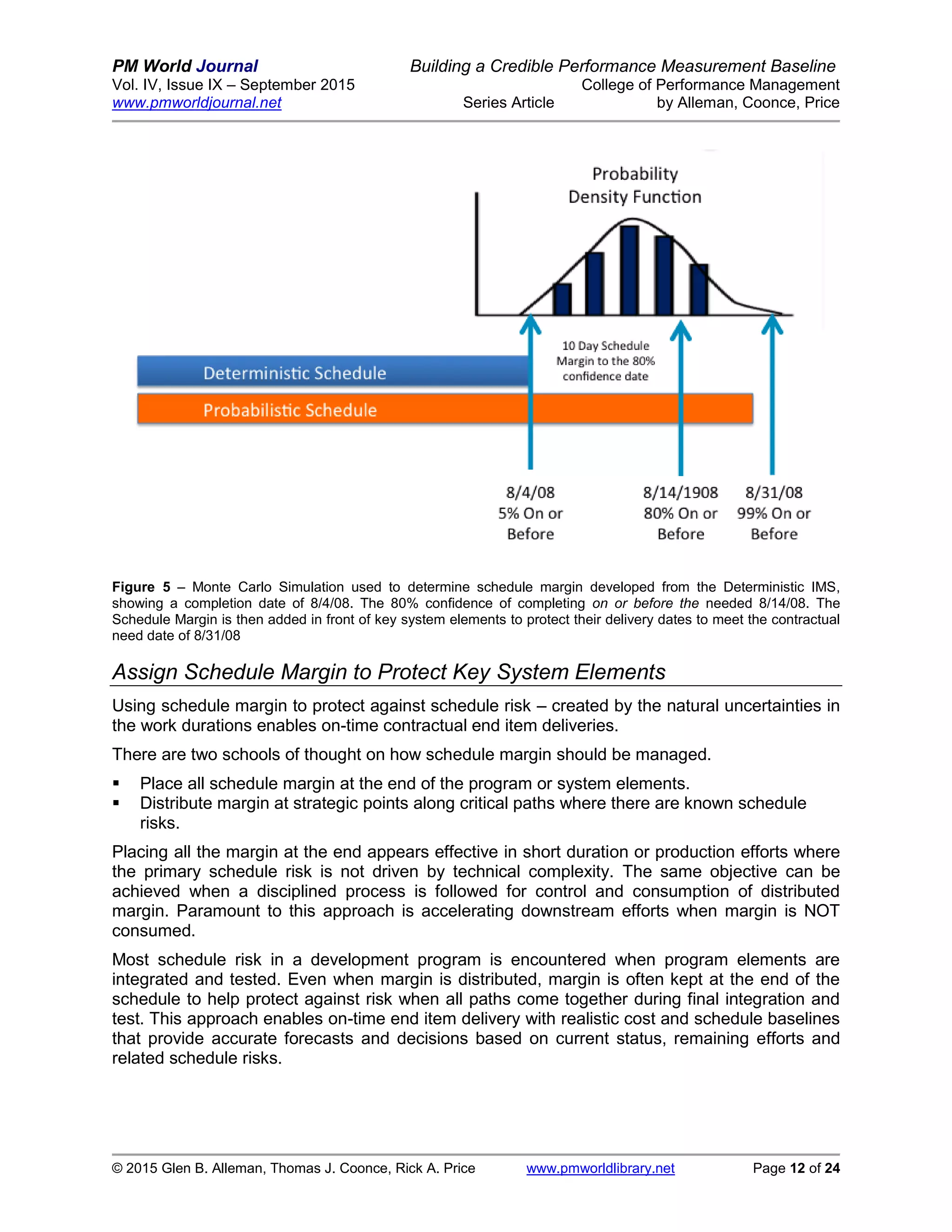 PM World Journal Building a Credible Performance Measurement Baseline
Vol. IV, Issue IX – September 2015 College of Performance Management
www.pmworldjournal.net Series Article by Alleman, Coonce, Price
© 2015 Glen B. Alleman, Thomas J. Coonce, Rick A. Price www.pmworldlibrary.net Page 12 of 24
Figure 5 – Monte Carlo Simulation used to determine schedule margin developed from the Deterministic IMS,
showing a completion date of 8/4/08. The 80% confidence of completing on or before the needed 8/14/08. The
Schedule Margin is then added in front of key system elements to protect their delivery dates to meet the contractual
need date of 8/31/08
Assign Schedule Margin to Protect Key System Elements
Using schedule margin to protect against schedule risk – created by the natural uncertainties in
the work durations enables on-time contractual end item deliveries.
There are two schools of thought on how schedule margin should be managed.
 Place all schedule margin at the end of the program or system elements.
 Distribute margin at strategic points along critical paths where there are known schedule
risks.
Placing all the margin at the end appears effective in short duration or production efforts where
the primary schedule risk is not driven by technical complexity. The same objective can be
achieved when a disciplined process is followed for control and consumption of distributed
margin. Paramount to this approach is accelerating downstream efforts when margin is NOT
consumed.
Most schedule risk in a development program is encountered when program elements are
integrated and tested. Even when margin is distributed, margin is often kept at the end of the
schedule to help protect against risk when all paths come together during final integration and
test. This approach enables on-time end item delivery with realistic cost and schedule baselines
that provide accurate forecasts and decisions based on current status, remaining efforts and
related schedule risks.
 