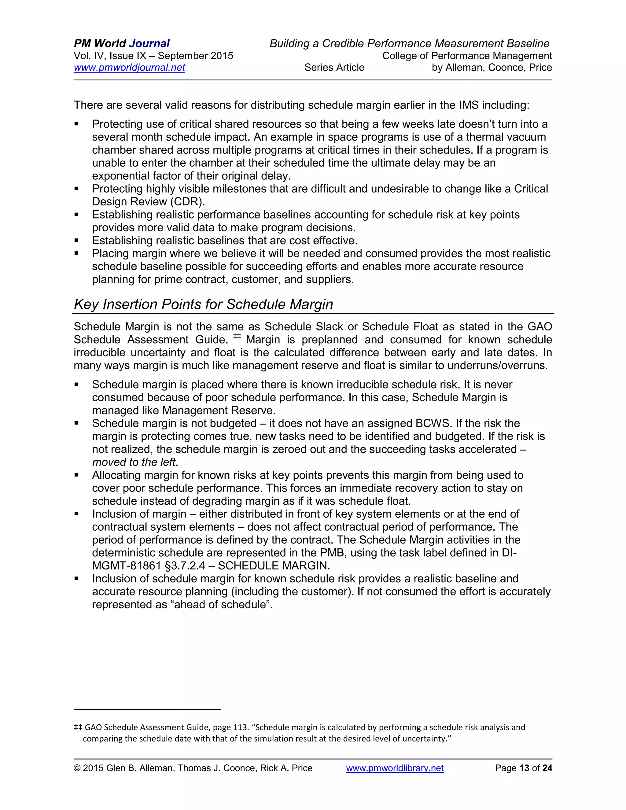 PM World Journal Building a Credible Performance Measurement Baseline
Vol. IV, Issue IX – September 2015 College of Performance Management
www.pmworldjournal.net Series Article by Alleman, Coonce, Price
© 2015 Glen B. Alleman, Thomas J. Coonce, Rick A. Price www.pmworldlibrary.net Page 13 of 24
There are several valid reasons for distributing schedule margin earlier in the IMS including:
 Protecting use of critical shared resources so that being a few weeks late doesn’t turn into a
several month schedule impact. An example in space programs is use of a thermal vacuum
chamber shared across multiple programs at critical times in their schedules. If a program is
unable to enter the chamber at their scheduled time the ultimate delay may be an
exponential factor of their original delay.
 Protecting highly visible milestones that are difficult and undesirable to change like a Critical
Design Review (CDR).
 Establishing realistic performance baselines accounting for schedule risk at key points
provides more valid data to make program decisions.
 Establishing realistic baselines that are cost effective.
 Placing margin where we believe it will be needed and consumed provides the most realistic
schedule baseline possible for succeeding efforts and enables more accurate resource
planning for prime contract, customer, and suppliers.
Key Insertion Points for Schedule Margin
Schedule Margin is not the same as Schedule Slack or Schedule Float as stated in the GAO
Schedule Assessment Guide. ‡‡
Margin is preplanned and consumed for known schedule
irreducible uncertainty and float is the calculated difference between early and late dates. In
many ways margin is much like management reserve and float is similar to underruns/overruns.
 Schedule margin is placed where there is known irreducible schedule risk. It is never
consumed because of poor schedule performance. In this case, Schedule Margin is
managed like Management Reserve.
 Schedule margin is not budgeted – it does not have an assigned BCWS. If the risk the
margin is protecting comes true, new tasks need to be identified and budgeted. If the risk is
not realized, the schedule margin is zeroed out and the succeeding tasks accelerated –
moved to the left.
 Allocating margin for known risks at key points prevents this margin from being used to
cover poor schedule performance. This forces an immediate recovery action to stay on
schedule instead of degrading margin as if it was schedule float.
 Inclusion of margin – either distributed in front of key system elements or at the end of
contractual system elements – does not affect contractual period of performance. The
period of performance is defined by the contract. The Schedule Margin activities in the
deterministic schedule are represented in the PMB, using the task label defined in DI-
MGMT-81861 §3.7.2.4 – SCHEDULE MARGIN.
 Inclusion of schedule margin for known schedule risk provides a realistic baseline and
accurate resource planning (including the customer). If not consumed the effort is accurately
represented as “ahead of schedule”.
‡‡ GAO Schedule Assessment Guide, page 113. “Schedule margin is calculated by performing a schedule risk analysis and
comparing the schedule date with that of the simulation result at the desired level of uncertainty.”
 