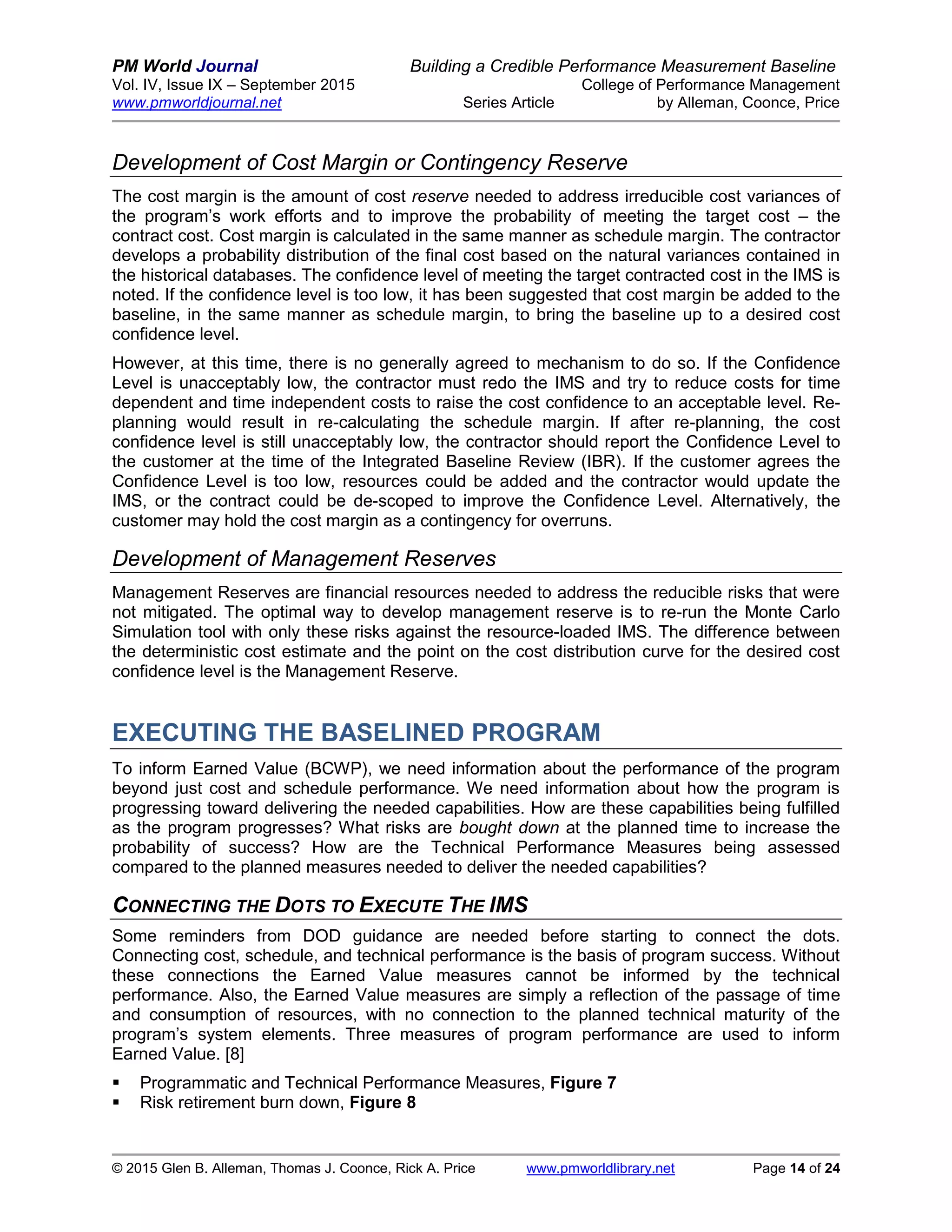 PM World Journal Building a Credible Performance Measurement Baseline
Vol. IV, Issue IX – September 2015 College of Performance Management
www.pmworldjournal.net Series Article by Alleman, Coonce, Price
© 2015 Glen B. Alleman, Thomas J. Coonce, Rick A. Price www.pmworldlibrary.net Page 14 of 24
Development of Cost Margin or Contingency Reserve
The cost margin is the amount of cost reserve needed to address irreducible cost variances of
the program’s work efforts and to improve the probability of meeting the target cost – the
contract cost. Cost margin is calculated in the same manner as schedule margin. The contractor
develops a probability distribution of the final cost based on the natural variances contained in
the historical databases. The confidence level of meeting the target contracted cost in the IMS is
noted. If the confidence level is too low, it has been suggested that cost margin be added to the
baseline, in the same manner as schedule margin, to bring the baseline up to a desired cost
confidence level.
However, at this time, there is no generally agreed to mechanism to do so. If the Confidence
Level is unacceptably low, the contractor must redo the IMS and try to reduce costs for time
dependent and time independent costs to raise the cost confidence to an acceptable level. Re-
planning would result in re-calculating the schedule margin. If after re-planning, the cost
confidence level is still unacceptably low, the contractor should report the Confidence Level to
the customer at the time of the Integrated Baseline Review (IBR). If the customer agrees the
Confidence Level is too low, resources could be added and the contractor would update the
IMS, or the contract could be de-scoped to improve the Confidence Level. Alternatively, the
customer may hold the cost margin as a contingency for overruns.
Development of Management Reserves
Management Reserves are financial resources needed to address the reducible risks that were
not mitigated. The optimal way to develop management reserve is to re-run the Monte Carlo
Simulation tool with only these risks against the resource-loaded IMS. The difference between
the deterministic cost estimate and the point on the cost distribution curve for the desired cost
confidence level is the Management Reserve.
EXECUTING THE BASELINED PROGRAM
To inform Earned Value (BCWP), we need information about the performance of the program
beyond just cost and schedule performance. We need information about how the program is
progressing toward delivering the needed capabilities. How are these capabilities being fulfilled
as the program progresses? What risks are bought down at the planned time to increase the
probability of success? How are the Technical Performance Measures being assessed
compared to the planned measures needed to deliver the needed capabilities?
CONNECTING THE DOTS TO EXECUTE THE IMS
Some reminders from DOD guidance are needed before starting to connect the dots.
Connecting cost, schedule, and technical performance is the basis of program success. Without
these connections the Earned Value measures cannot be informed by the technical
performance. Also, the Earned Value measures are simply a reflection of the passage of time
and consumption of resources, with no connection to the planned technical maturity of the
program’s system elements. Three measures of program performance are used to inform
Earned Value. [8]
 Programmatic and Technical Performance Measures, Figure 7
 Risk retirement burn down, Figure 8
 