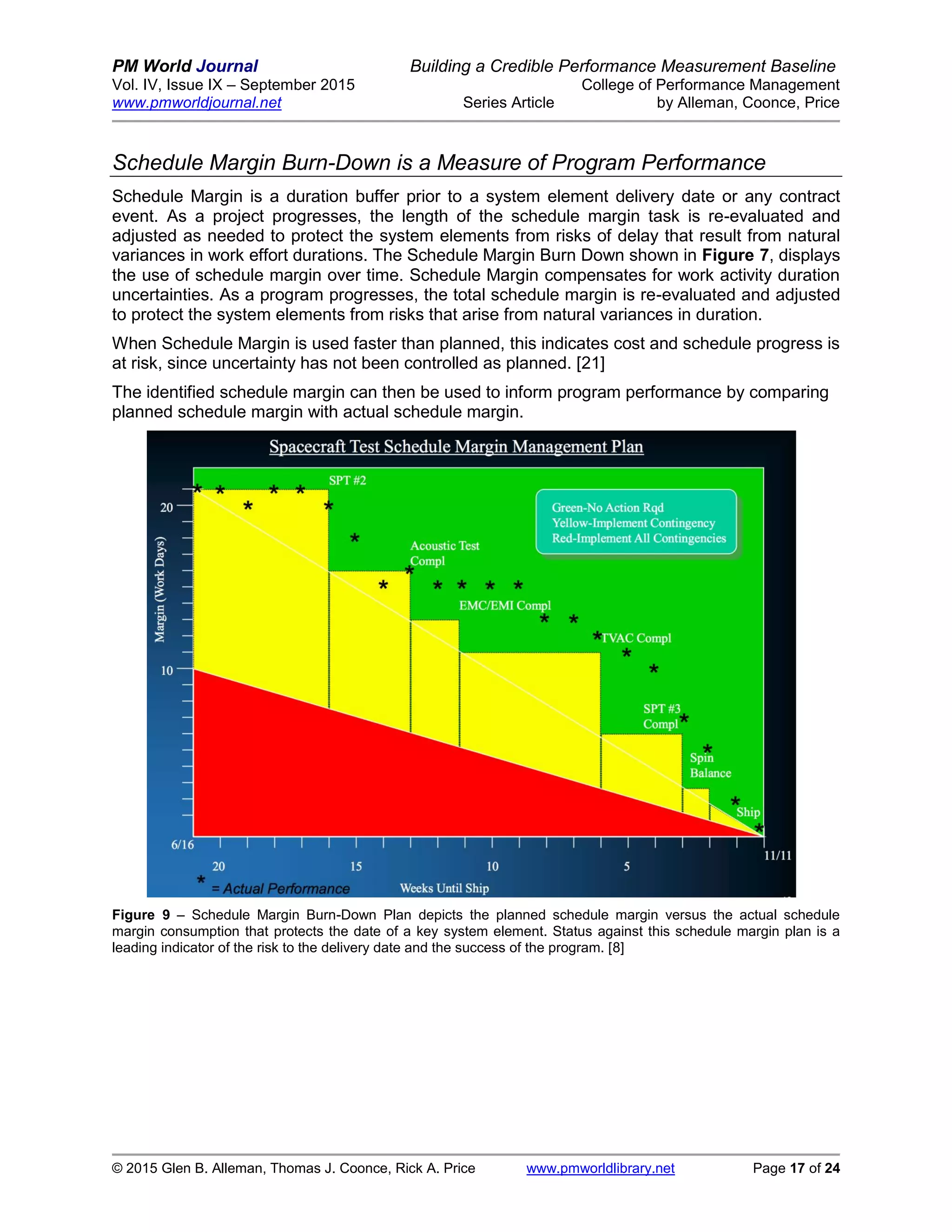 PM World Journal Building a Credible Performance Measurement Baseline
Vol. IV, Issue IX – September 2015 College of Performance Management
www.pmworldjournal.net Series Article by Alleman, Coonce, Price
© 2015 Glen B. Alleman, Thomas J. Coonce, Rick A. Price www.pmworldlibrary.net Page 17 of 24
Schedule Margin Burn-Down is a Measure of Program Performance
Schedule Margin is a duration buffer prior to a system element delivery date or any contract
event. As a project progresses, the length of the schedule margin task is re-evaluated and
adjusted as needed to protect the system elements from risks of delay that result from natural
variances in work effort durations. The Schedule Margin Burn Down shown in Figure 7, displays
the use of schedule margin over time. Schedule Margin compensates for work activity duration
uncertainties. As a program progresses, the total schedule margin is re-evaluated and adjusted
to protect the system elements from risks that arise from natural variances in duration.
When Schedule Margin is used faster than planned, this indicates cost and schedule progress is
at risk, since uncertainty has not been controlled as planned. [21]
The identified schedule margin can then be used to inform program performance by comparing
planned schedule margin with actual schedule margin.
Figure 9 – Schedule Margin Burn-Down Plan depicts the planned schedule margin versus the actual schedule
margin consumption that protects the date of a key system element. Status against this schedule margin plan is a
leading indicator of the risk to the delivery date and the success of the program. [8]
 