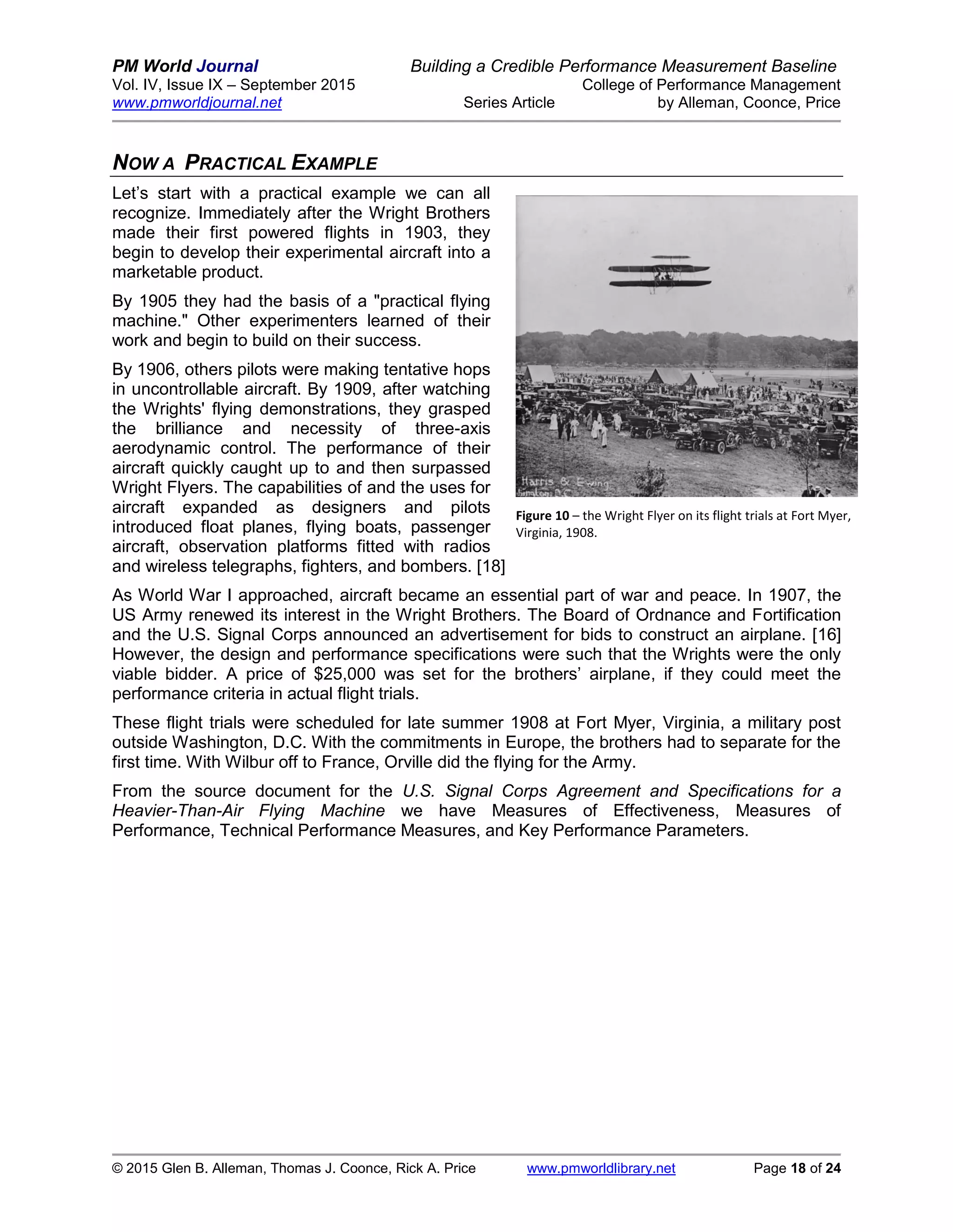 PM World Journal Building a Credible Performance Measurement Baseline
Vol. IV, Issue IX – September 2015 College of Performance Management
www.pmworldjournal.net Series Article by Alleman, Coonce, Price
© 2015 Glen B. Alleman, Thomas J. Coonce, Rick A. Price www.pmworldlibrary.net Page 18 of 24
NOW A PRACTICAL EXAMPLE
Let’s start with a practical example we can all
recognize. Immediately after the Wright Brothers
made their first powered flights in 1903, they
begin to develop their experimental aircraft into a
marketable product.
By 1905 they had the basis of a "practical flying
machine." Other experimenters learned of their
work and begin to build on their success.
By 1906, others pilots were making tentative hops
in uncontrollable aircraft. By 1909, after watching
the Wrights' flying demonstrations, they grasped
the brilliance and necessity of three-axis
aerodynamic control. The performance of their
aircraft quickly caught up to and then surpassed
Wright Flyers. The capabilities of and the uses for
aircraft expanded as designers and pilots
introduced float planes, flying boats, passenger
aircraft, observation platforms fitted with radios
and wireless telegraphs, fighters, and bombers. [18]
As World War I approached, aircraft became an essential part of war and peace. In 1907, the
US Army renewed its interest in the Wright Brothers. The Board of Ordnance and Fortification
and the U.S. Signal Corps announced an advertisement for bids to construct an airplane. [16]
However, the design and performance specifications were such that the Wrights were the only
viable bidder. A price of $25,000 was set for the brothers’ airplane, if they could meet the
performance criteria in actual flight trials.
These flight trials were scheduled for late summer 1908 at Fort Myer, Virginia, a military post
outside Washington, D.C. With the commitments in Europe, the brothers had to separate for the
first time. With Wilbur off to France, Orville did the flying for the Army.
From the source document for the U.S. Signal Corps Agreement and Specifications for a
Heavier-Than-Air Flying Machine we have Measures of Effectiveness, Measures of
Performance, Technical Performance Measures, and Key Performance Parameters.
Figure 10 – the Wright Flyer on its flight trials at Fort Myer,
Virginia, 1908.
 