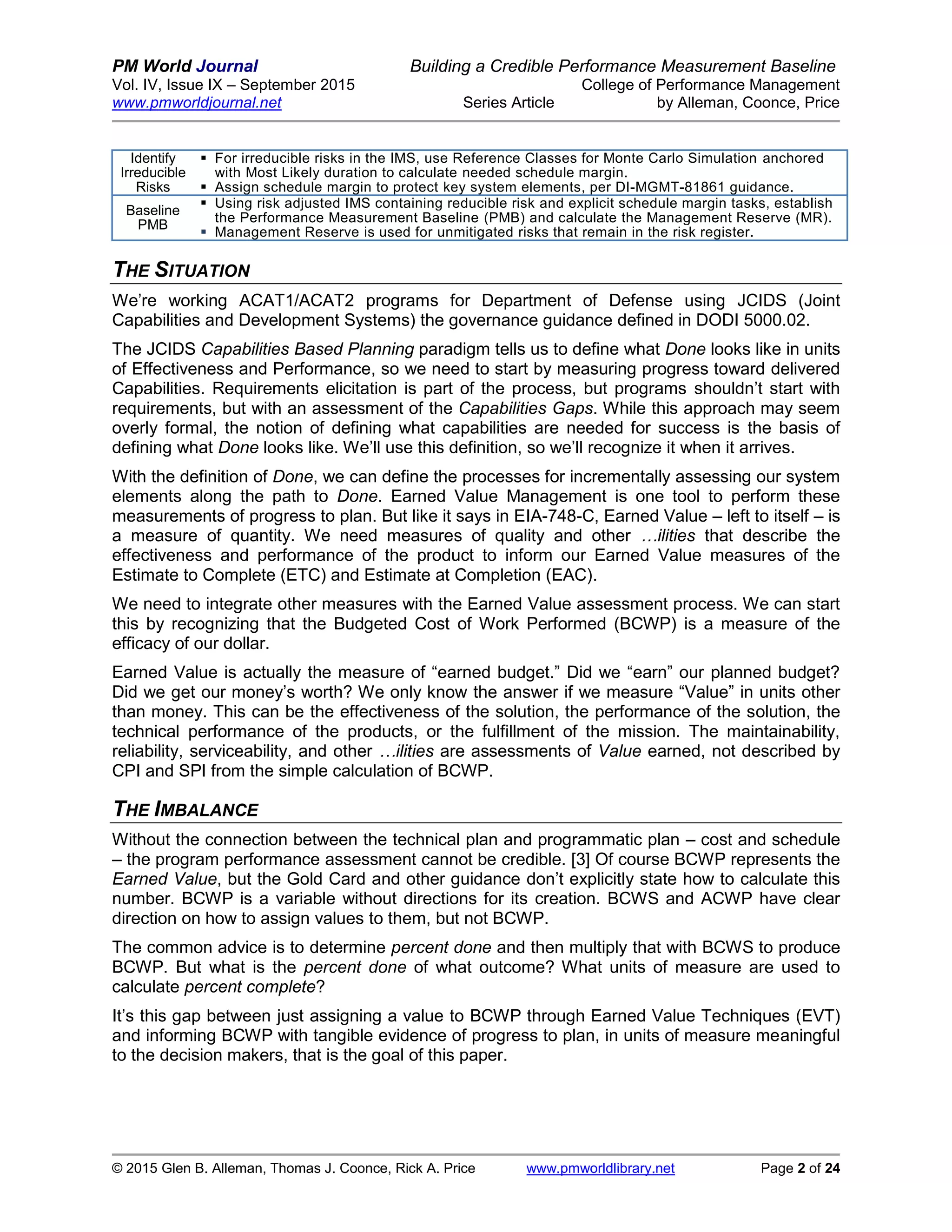 PM World Journal Building a Credible Performance Measurement Baseline
Vol. IV, Issue IX – September 2015 College of Performance Management
www.pmworldjournal.net Series Article by Alleman, Coonce, Price
© 2015 Glen B. Alleman, Thomas J. Coonce, Rick A. Price www.pmworldlibrary.net Page 2 of 24
Identify
Irreducible
Risks
 For irreducible risks in the IMS, use Reference Classes for Monte Carlo Simulation anchored
with Most Likely duration to calculate needed schedule margin.
 Assign schedule margin to protect key system elements, per DI-MGMT-81861 guidance.
Baseline
PMB
 Using risk adjusted IMS containing reducible risk and explicit schedule margin tasks, establish
the Performance Measurement Baseline (PMB) and calculate the Management Reserve (MR).
 Management Reserve is used for unmitigated risks that remain in the risk register.
THE SITUATION
We’re working ACAT1/ACAT2 programs for Department of Defense using JCIDS (Joint
Capabilities and Development Systems) the governance guidance defined in DODI 5000.02.
The JCIDS Capabilities Based Planning paradigm tells us to define what Done looks like in units
of Effectiveness and Performance, so we need to start by measuring progress toward delivered
Capabilities. Requirements elicitation is part of the process, but programs shouldn’t start with
requirements, but with an assessment of the Capabilities Gaps. While this approach may seem
overly formal, the notion of defining what capabilities are needed for success is the basis of
defining what Done looks like. We’ll use this definition, so we’ll recognize it when it arrives.
With the definition of Done, we can define the processes for incrementally assessing our system
elements along the path to Done. Earned Value Management is one tool to perform these
measurements of progress to plan. But like it says in EIA-748-C, Earned Value – left to itself – is
a measure of quantity. We need measures of quality and other …ilities that describe the
effectiveness and performance of the product to inform our Earned Value measures of the
Estimate to Complete (ETC) and Estimate at Completion (EAC).
We need to integrate other measures with the Earned Value assessment process. We can start
this by recognizing that the Budgeted Cost of Work Performed (BCWP) is a measure of the
efficacy of our dollar.
Earned Value is actually the measure of “earned budget.” Did we “earn” our planned budget?
Did we get our money’s worth? We only know the answer if we measure “Value” in units other
than money. This can be the effectiveness of the solution, the performance of the solution, the
technical performance of the products, or the fulfillment of the mission. The maintainability,
reliability, serviceability, and other …ilities are assessments of Value earned, not described by
CPI and SPI from the simple calculation of BCWP.
THE IMBALANCE
Without the connection between the technical plan and programmatic plan – cost and schedule
– the program performance assessment cannot be credible. [3] Of course BCWP represents the
Earned Value, but the Gold Card and other guidance don’t explicitly state how to calculate this
number. BCWP is a variable without directions for its creation. BCWS and ACWP have clear
direction on how to assign values to them, but not BCWP.
The common advice is to determine percent done and then multiply that with BCWS to produce
BCWP. But what is the percent done of what outcome? What units of measure are used to
calculate percent complete?
It’s this gap between just assigning a value to BCWP through Earned Value Techniques (EVT)
and informing BCWP with tangible evidence of progress to plan, in units of measure meaningful
to the decision makers, that is the goal of this paper.
 