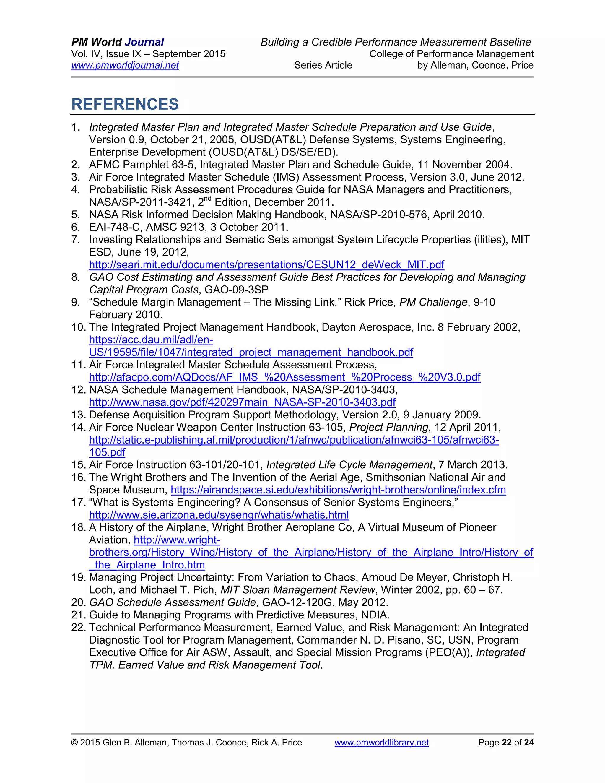 PM World Journal Building a Credible Performance Measurement Baseline
Vol. IV, Issue IX – September 2015 College of Performance Management
www.pmworldjournal.net Series Article by Alleman, Coonce, Price
© 2015 Glen B. Alleman, Thomas J. Coonce, Rick A. Price www.pmworldlibrary.net Page 22 of 24
REFERENCES
1. Integrated Master Plan and Integrated Master Schedule Preparation and Use Guide,
Version 0.9, October 21, 2005, OUSD(AT&L) Defense Systems, Systems Engineering,
Enterprise Development (OUSD(AT&L) DS/SE/ED).
2. AFMC Pamphlet 63-5, Integrated Master Plan and Schedule Guide, 11 November 2004.
3. Air Force Integrated Master Schedule (IMS) Assessment Process, Version 3.0, June 2012.
4. Probabilistic Risk Assessment Procedures Guide for NASA Managers and Practitioners,
NASA/SP-2011-3421, 2nd
Edition, December 2011.
5. NASA Risk Informed Decision Making Handbook, NASA/SP-2010-576, April 2010.
6. EAI-748-C, AMSC 9213, 3 October 2011.
7. Investing Relationships and Sematic Sets amongst System Lifecycle Properties (ilities), MIT
ESD, June 19, 2012,
http://seari.mit.edu/documents/presentations/CESUN12_deWeck_MIT.pdf
8. GAO Cost Estimating and Assessment Guide Best Practices for Developing and Managing
Capital Program Costs, GAO-09-3SP
9. “Schedule Margin Management – The Missing Link,” Rick Price, PM Challenge, 9-10
February 2010.
10. The Integrated Project Management Handbook, Dayton Aerospace, Inc. 8 February 2002,
https://acc.dau.mil/adl/en-
US/19595/file/1047/integrated_project_management_handbook.pdf
11. Air Force Integrated Master Schedule Assessment Process,
http://afacpo.com/AQDocs/AF_IMS_%20Assessment_%20Process_%20V3.0.pdf
12. NASA Schedule Management Handbook, NASA/SP-2010-3403,
http://www.nasa.gov/pdf/420297main_NASA-SP-2010-3403.pdf
13. Defense Acquisition Program Support Methodology, Version 2.0, 9 January 2009.
14. Air Force Nuclear Weapon Center Instruction 63-105, Project Planning, 12 April 2011,
http://static.e-publishing.af.mil/production/1/afnwc/publication/afnwci63-105/afnwci63-
105.pdf
15. Air Force Instruction 63-101/20-101, Integrated Life Cycle Management, 7 March 2013.
16. The Wright Brothers and The Invention of the Aerial Age, Smithsonian National Air and
Space Museum, https://airandspace.si.edu/exhibitions/wright-brothers/online/index.cfm
17. “What is Systems Engineering? A Consensus of Senior Systems Engineers,”
http://www.sie.arizona.edu/sysengr/whatis/whatis.html
18. A History of the Airplane, Wright Brother Aeroplane Co, A Virtual Museum of Pioneer
Aviation, http://www.wright-
brothers.org/History_Wing/History_of_the_Airplane/History_of_the_Airplane_Intro/History_of
_the_Airplane_Intro.htm
19. Managing Project Uncertainty: From Variation to Chaos, Arnoud De Meyer, Christoph H.
Loch, and Michael T. Pich, MIT Sloan Management Review, Winter 2002, pp. 60 – 67.
20. GAO Schedule Assessment Guide, GAO-12-120G, May 2012.
21. Guide to Managing Programs with Predictive Measures, NDIA.
22. Technical Performance Measurement, Earned Value, and Risk Management: An Integrated
Diagnostic Tool for Program Management, Commander N. D. Pisano, SC, USN, Program
Executive Office for Air ASW, Assault, and Special Mission Programs (PEO(A)), Integrated
TPM, Earned Value and Risk Management Tool.
 