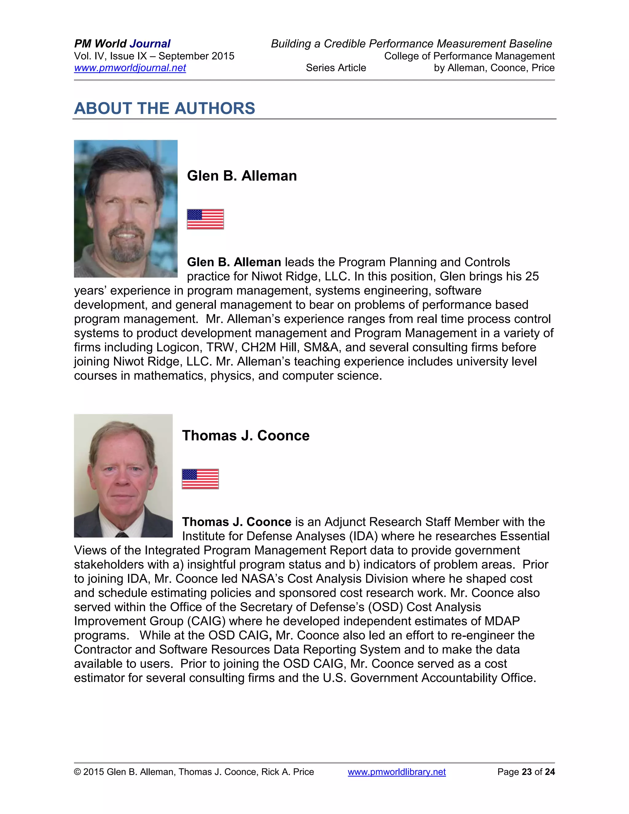 PM World Journal Building a Credible Performance Measurement Baseline
Vol. IV, Issue IX – September 2015 College of Performance Management
www.pmworldjournal.net Series Article by Alleman, Coonce, Price
© 2015 Glen B. Alleman, Thomas J. Coonce, Rick A. Price www.pmworldlibrary.net Page 23 of 24
ABOUT THE AUTHORS
Glen B. Alleman
Glen B. Alleman leads the Program Planning and Controls
practice for Niwot Ridge, LLC. In this position, Glen brings his 25
years’ experience in program management, systems engineering, software
development, and general management to bear on problems of performance based
program management. Mr. Alleman’s experience ranges from real time process control
systems to product development management and Program Management in a variety of
firms including Logicon, TRW, CH2M Hill, SM&A, and several consulting firms before
joining Niwot Ridge, LLC. Mr. Alleman’s teaching experience includes university level
courses in mathematics, physics, and computer science.
Thomas J. Coonce
Thomas J. Coonce is an Adjunct Research Staff Member with the
Institute for Defense Analyses (IDA) where he researches Essential
Views of the Integrated Program Management Report data to provide government
stakeholders with a) insightful program status and b) indicators of problem areas. Prior
to joining IDA, Mr. Coonce led NASA’s Cost Analysis Division where he shaped cost
and schedule estimating policies and sponsored cost research work. Mr. Coonce also
served within the Office of the Secretary of Defense’s (OSD) Cost Analysis
Improvement Group (CAIG) where he developed independent estimates of MDAP
programs. While at the OSD CAIG, Mr. Coonce also led an effort to re-engineer the
Contractor and Software Resources Data Reporting System and to make the data
available to users. Prior to joining the OSD CAIG, Mr. Coonce served as a cost
estimator for several consulting firms and the U.S. Government Accountability Office.
 