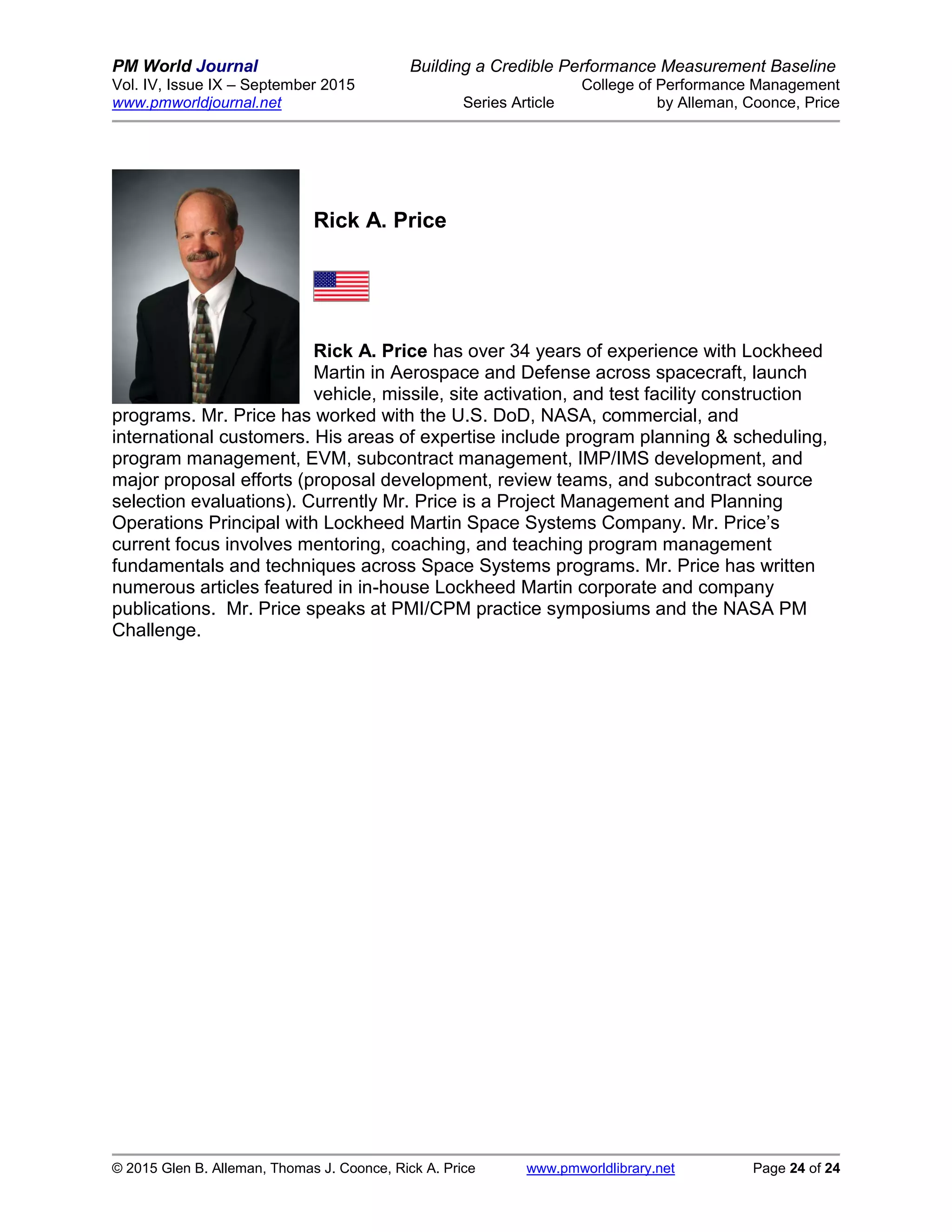 PM World Journal Building a Credible Performance Measurement Baseline
Vol. IV, Issue IX – September 2015 College of Performance Management
www.pmworldjournal.net Series Article by Alleman, Coonce, Price
© 2015 Glen B. Alleman, Thomas J. Coonce, Rick A. Price www.pmworldlibrary.net Page 24 of 24
Rick A. Price
Rick A. Price has over 34 years of experience with Lockheed
Martin in Aerospace and Defense across spacecraft, launch
vehicle, missile, site activation, and test facility construction
programs. Mr. Price has worked with the U.S. DoD, NASA, commercial, and
international customers. His areas of expertise include program planning & scheduling,
program management, EVM, subcontract management, IMP/IMS development, and
major proposal efforts (proposal development, review teams, and subcontract source
selection evaluations). Currently Mr. Price is a Project Management and Planning
Operations Principal with Lockheed Martin Space Systems Company. Mr. Price’s
current focus involves mentoring, coaching, and teaching program management
fundamentals and techniques across Space Systems programs. Mr. Price has written
numerous articles featured in in-house Lockheed Martin corporate and company
publications. Mr. Price speaks at PMI/CPM practice symposiums and the NASA PM
Challenge.
 