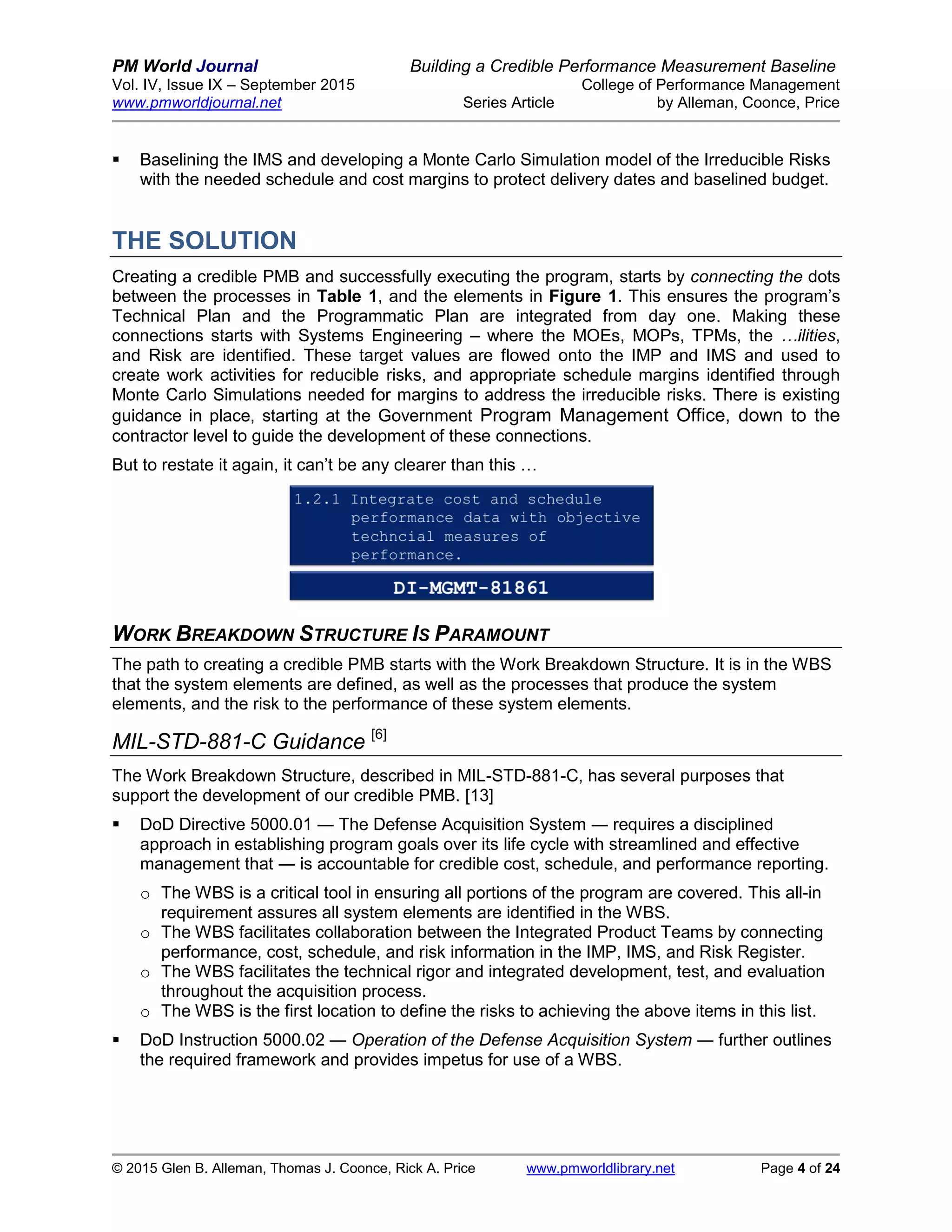 PM World Journal Building a Credible Performance Measurement Baseline
Vol. IV, Issue IX – September 2015 College of Performance Management
www.pmworldjournal.net Series Article by Alleman, Coonce, Price
© 2015 Glen B. Alleman, Thomas J. Coonce, Rick A. Price www.pmworldlibrary.net Page 4 of 24
 Baselining the IMS and developing a Monte Carlo Simulation model of the Irreducible Risks
with the needed schedule and cost margins to protect delivery dates and baselined budget.
THE SOLUTION
Creating a credible PMB and successfully executing the program, starts by connecting the dots
between the processes in Table 1, and the elements in Figure 1. This ensures the program’s
Technical Plan and the Programmatic Plan are integrated from day one. Making these
connections starts with Systems Engineering – where the MOEs, MOPs, TPMs, the …ilities,
and Risk are identified. These target values are flowed onto the IMP and IMS and used to
create work activities for reducible risks, and appropriate schedule margins identified through
Monte Carlo Simulations needed for margins to address the irreducible risks. There is existing
guidance in place, starting at the Government Program Management Office, down to the
contractor level to guide the development of these connections.
But to restate it again, it can’t be any clearer than this …
WORK BREAKDOWN STRUCTURE IS PARAMOUNT
The path to creating a credible PMB starts with the Work Breakdown Structure. It is in the WBS
that the system elements are defined, as well as the processes that produce the system
elements, and the risk to the performance of these system elements.
MIL-STD-881-C Guidance [6]
The Work Breakdown Structure, described in MIL-STD-881-C, has several purposes that
support the development of our credible PMB. [13]
 DoD Directive 5000.01 ― The Defense Acquisition System ― requires a disciplined
approach in establishing program goals over its life cycle with streamlined and effective
management that ― is accountable for credible cost, schedule, and performance reporting.
o The WBS is a critical tool in ensuring all portions of the program are covered. This all-in
requirement assures all system elements are identified in the WBS.
o The WBS facilitates collaboration between the Integrated Product Teams by connecting
performance, cost, schedule, and risk information in the IMP, IMS, and Risk Register.
o The WBS facilitates the technical rigor and integrated development, test, and evaluation
throughout the acquisition process.
o The WBS is the first location to define the risks to achieving the above items in this list.
 DoD Instruction 5000.02 ― Operation of the Defense Acquisition System ― further outlines
the required framework and provides impetus for use of a WBS.
 