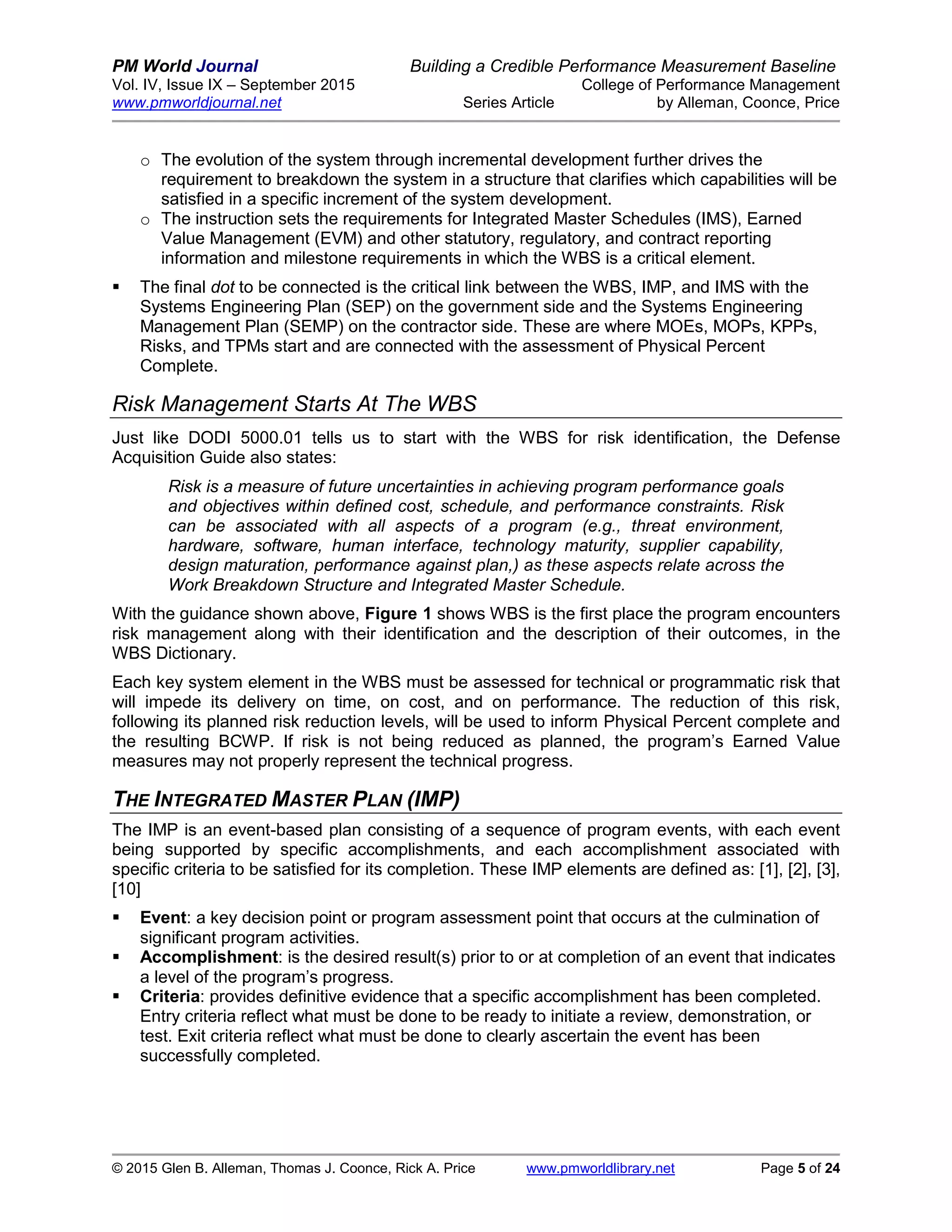PM World Journal Building a Credible Performance Measurement Baseline
Vol. IV, Issue IX – September 2015 College of Performance Management
www.pmworldjournal.net Series Article by Alleman, Coonce, Price
© 2015 Glen B. Alleman, Thomas J. Coonce, Rick A. Price www.pmworldlibrary.net Page 5 of 24
o The evolution of the system through incremental development further drives the
requirement to breakdown the system in a structure that clarifies which capabilities will be
satisfied in a specific increment of the system development.
o The instruction sets the requirements for Integrated Master Schedules (IMS), Earned
Value Management (EVM) and other statutory, regulatory, and contract reporting
information and milestone requirements in which the WBS is a critical element.
 The final dot to be connected is the critical link between the WBS, IMP, and IMS with the
Systems Engineering Plan (SEP) on the government side and the Systems Engineering
Management Plan (SEMP) on the contractor side. These are where MOEs, MOPs, KPPs,
Risks, and TPMs start and are connected with the assessment of Physical Percent
Complete.
Risk Management Starts At The WBS
Just like DODI 5000.01 tells us to start with the WBS for risk identification, the Defense
Acquisition Guide also states:
Risk is a measure of future uncertainties in achieving program performance goals
and objectives within defined cost, schedule, and performance constraints. Risk
can be associated with all aspects of a program (e.g., threat environment,
hardware, software, human interface, technology maturity, supplier capability,
design maturation, performance against plan,) as these aspects relate across the
Work Breakdown Structure and Integrated Master Schedule.
With the guidance shown above, Figure 1 shows WBS is the first place the program encounters
risk management along with their identification and the description of their outcomes, in the
WBS Dictionary.
Each key system element in the WBS must be assessed for technical or programmatic risk that
will impede its delivery on time, on cost, and on performance. The reduction of this risk,
following its planned risk reduction levels, will be used to inform Physical Percent complete and
the resulting BCWP. If risk is not being reduced as planned, the program’s Earned Value
measures may not properly represent the technical progress.
THE INTEGRATED MASTER PLAN (IMP)
The IMP is an event-based plan consisting of a sequence of program events, with each event
being supported by specific accomplishments, and each accomplishment associated with
specific criteria to be satisfied for its completion. These IMP elements are defined as: [1], [2], [3],
[10]
 Event: a key decision point or program assessment point that occurs at the culmination of
significant program activities.
 Accomplishment: is the desired result(s) prior to or at completion of an event that indicates
a level of the program’s progress.
 Criteria: provides definitive evidence that a specific accomplishment has been completed.
Entry criteria reflect what must be done to be ready to initiate a review, demonstration, or
test. Exit criteria reflect what must be done to clearly ascertain the event has been
successfully completed.
 