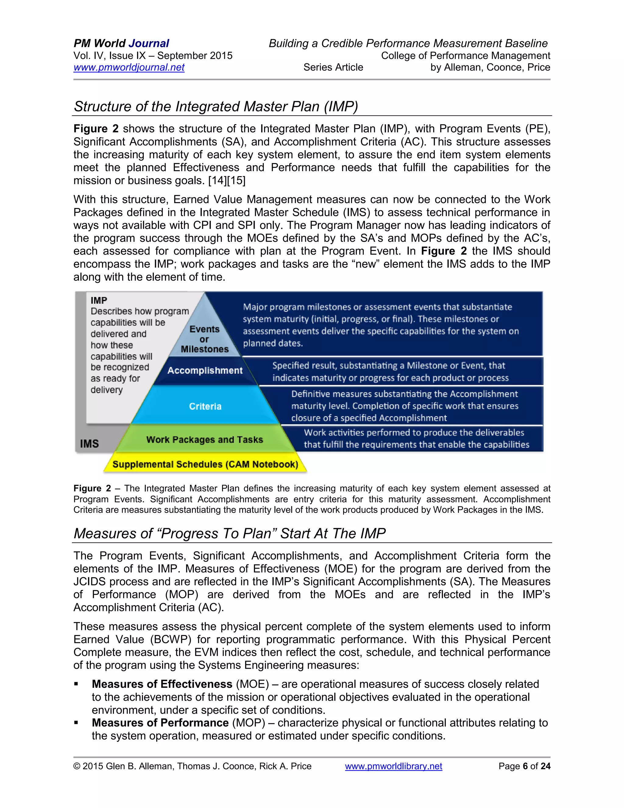 PM World Journal Building a Credible Performance Measurement Baseline
Vol. IV, Issue IX – September 2015 College of Performance Management
www.pmworldjournal.net Series Article by Alleman, Coonce, Price
© 2015 Glen B. Alleman, Thomas J. Coonce, Rick A. Price www.pmworldlibrary.net Page 6 of 24
Structure of the Integrated Master Plan (IMP)
Figure 2 shows the structure of the Integrated Master Plan (IMP), with Program Events (PE),
Significant Accomplishments (SA), and Accomplishment Criteria (AC). This structure assesses
the increasing maturity of each key system element, to assure the end item system elements
meet the planned Effectiveness and Performance needs that fulfill the capabilities for the
mission or business goals. [14][15]
With this structure, Earned Value Management measures can now be connected to the Work
Packages defined in the Integrated Master Schedule (IMS) to assess technical performance in
ways not available with CPI and SPI only. The Program Manager now has leading indicators of
the program success through the MOEs defined by the SA’s and MOPs defined by the AC’s,
each assessed for compliance with plan at the Program Event. In Figure 2 the IMS should
encompass the IMP; work packages and tasks are the “new” element the IMS adds to the IMP
along with the element of time.
Figure 2 – The Integrated Master Plan defines the increasing maturity of each key system element assessed at
Program Events. Significant Accomplishments are entry criteria for this maturity assessment. Accomplishment
Criteria are measures substantiating the maturity level of the work products produced by Work Packages in the IMS.
Measures of “Progress To Plan” Start At The IMP
The Program Events, Significant Accomplishments, and Accomplishment Criteria form the
elements of the IMP. Measures of Effectiveness (MOE) for the program are derived from the
JCIDS process and are reflected in the IMP’s Significant Accomplishments (SA). The Measures
of Performance (MOP) are derived from the MOEs and are reflected in the IMP’s
Accomplishment Criteria (AC).
These measures assess the physical percent complete of the system elements used to inform
Earned Value (BCWP) for reporting programmatic performance. With this Physical Percent
Complete measure, the EVM indices then reflect the cost, schedule, and technical performance
of the program using the Systems Engineering measures:
 Measures of Effectiveness (MOE) – are operational measures of success closely related
to the achievements of the mission or operational objectives evaluated in the operational
environment, under a specific set of conditions.
 Measures of Performance (MOP) – characterize physical or functional attributes relating to
the system operation, measured or estimated under specific conditions.
 
