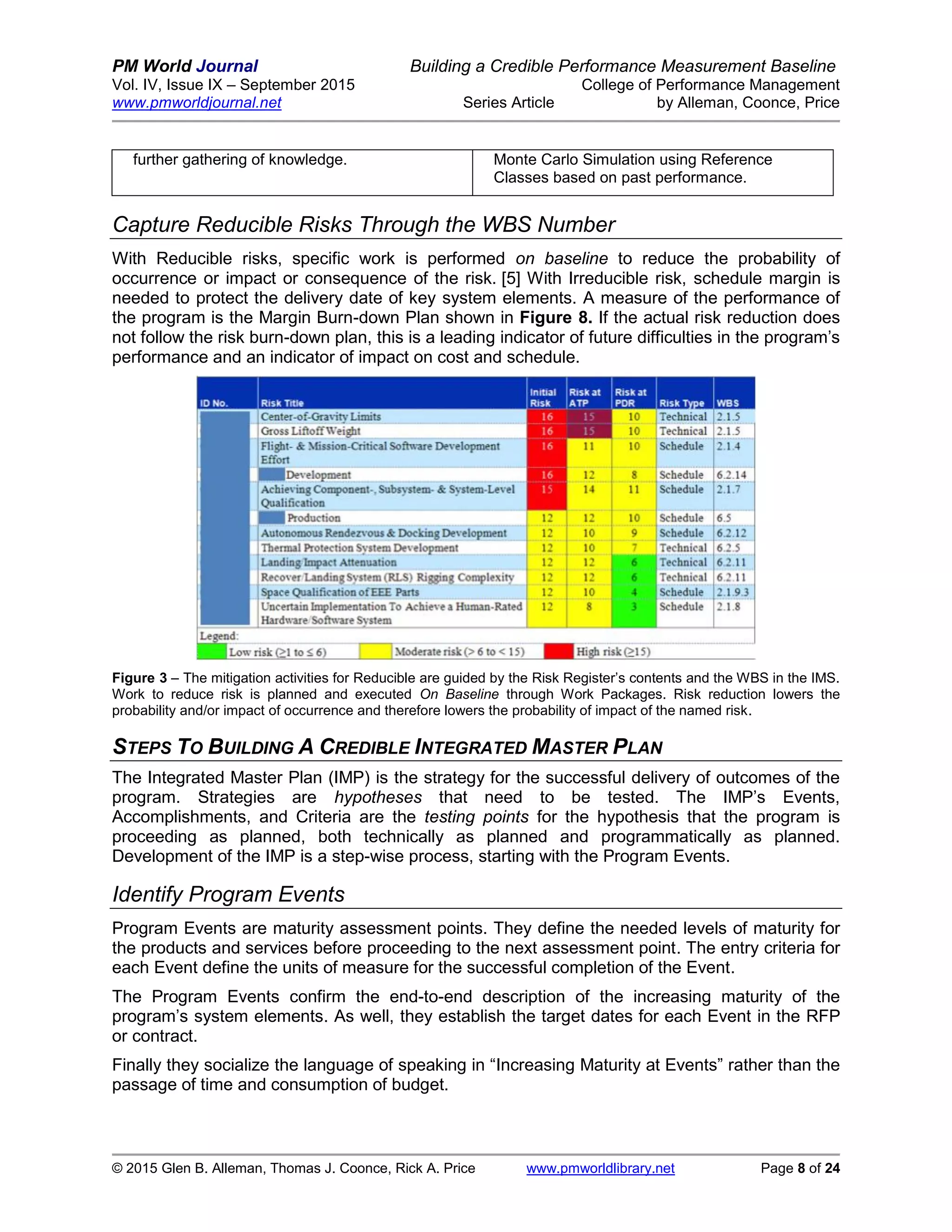 PM World Journal Building a Credible Performance Measurement Baseline
Vol. IV, Issue IX – September 2015 College of Performance Management
www.pmworldjournal.net Series Article by Alleman, Coonce, Price
© 2015 Glen B. Alleman, Thomas J. Coonce, Rick A. Price www.pmworldlibrary.net Page 8 of 24
further gathering of knowledge. Monte Carlo Simulation using Reference
Classes based on past performance.
Capture Reducible Risks Through the WBS Number
With Reducible risks, specific work is performed on baseline to reduce the probability of
occurrence or impact or consequence of the risk. [5] With Irreducible risk, schedule margin is
needed to protect the delivery date of key system elements. A measure of the performance of
the program is the Margin Burn-down Plan shown in Figure 8. If the actual risk reduction does
not follow the risk burn-down plan, this is a leading indicator of future difficulties in the program’s
performance and an indicator of impact on cost and schedule.
Figure 3 – The mitigation activities for Reducible are guided by the Risk Register’s contents and the WBS in the IMS.
Work to reduce risk is planned and executed On Baseline through Work Packages. Risk reduction lowers the
probability and/or impact of occurrence and therefore lowers the probability of impact of the named risk.
STEPS TO BUILDING A CREDIBLE INTEGRATED MASTER PLAN
The Integrated Master Plan (IMP) is the strategy for the successful delivery of outcomes of the
program. Strategies are hypotheses that need to be tested. The IMP’s Events,
Accomplishments, and Criteria are the testing points for the hypothesis that the program is
proceeding as planned, both technically as planned and programmatically as planned.
Development of the IMP is a step-wise process, starting with the Program Events.
Identify Program Events
Program Events are maturity assessment points. They define the needed levels of maturity for
the products and services before proceeding to the next assessment point. The entry criteria for
each Event define the units of measure for the successful completion of the Event.
The Program Events confirm the end-to-end description of the increasing maturity of the
program’s system elements. As well, they establish the target dates for each Event in the RFP
or contract.
Finally they socialize the language of speaking in “Increasing Maturity at Events” rather than the
passage of time and consumption of budget.
 