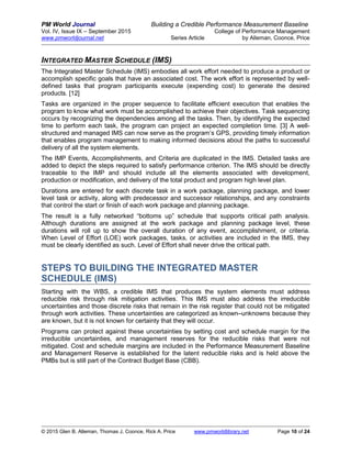 PM World Journal Building a Credible Performance Measurement Baseline
Vol. IV, Issue IX – September 2015 College of Performance Management
www.pmworldjournal.net Series Article by Alleman, Coonce, Price
© 2015 Glen B. Alleman, Thomas J. Coonce, Rick A. Price www.pmworldlibrary.net Page 10 of 24
INTEGRATED MASTER SCHEDULE (IMS)
The Integrated Master Schedule (IMS) embodies all work effort needed to produce a product or
accomplish specific goals that have an associated cost. The work effort is represented by well-
defined tasks that program participants execute (expending cost) to generate the desired
products. [12]
Tasks are organized in the proper sequence to facilitate efficient execution that enables the
program to know what work must be accomplished to achieve their objectives. Task sequencing
occurs by recognizing the dependencies among all the tasks. Then, by identifying the expected
time to perform each task, the program can project an expected completion time. [3] A well-
structured and managed IMS can now serve as the program’s GPS, providing timely information
that enables program management to making informed decisions about the paths to successful
delivery of all the system elements.
The IMP Events, Accomplishments, and Criteria are duplicated in the IMS. Detailed tasks are
added to depict the steps required to satisfy performance criterion. The IMS should be directly
traceable to the IMP and should include all the elements associated with development,
production or modification, and delivery of the total product and program high level plan.
Durations are entered for each discrete task in a work package, planning package, and lower
level task or activity, along with predecessor and successor relationships, and any constraints
that control the start or finish of each work package and planning package.
The result is a fully networked “bottoms up” schedule that supports critical path analysis.
Although durations are assigned at the work package and planning package level, these
durations will roll up to show the overall duration of any event, accomplishment, or criteria.
When Level of Effort (LOE) work packages, tasks, or activities are included in the IMS, they
must be clearly identified as such. Level of Effort shall never drive the critical path.
STEPS TO BUILDING THE INTEGRATED MASTER
SCHEDULE (IMS)
Starting with the WBS, a credible IMS that produces the system elements must address
reducible risk through risk mitigation activities. This IMS must also address the irreducible
uncertainties and those discrete risks that remain in the risk register that could not be mitigated
through work activities. These uncertainties are categorized as known–unknowns because they
are known, but it is not known for certainty that they will occur.
Programs can protect against these uncertainties by setting cost and schedule margin for the
irreducible uncertainties, and management reserves for the reducible risks that were not
mitigated. Cost and schedule margins are included in the Performance Measurement Baseline
and Management Reserve is established for the latent reducible risks and is held above the
PMBs but is still part of the Contract Budget Base (CBB).
 