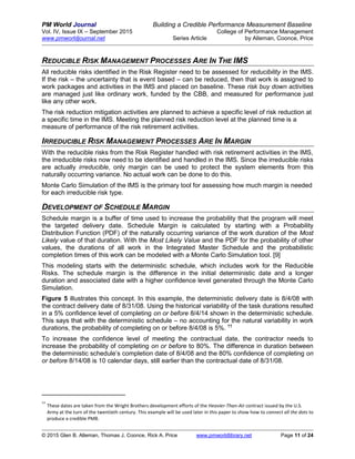PM World Journal Building a Credible Performance Measurement Baseline
Vol. IV, Issue IX – September 2015 College of Performance Management
www.pmworldjournal.net Series Article by Alleman, Coonce, Price
© 2015 Glen B. Alleman, Thomas J. Coonce, Rick A. Price www.pmworldlibrary.net Page 11 of 24
REDUCIBLE RISK MANAGEMENT PROCESSES ARE IN THE IMS
All reducible risks identified in the Risk Register need to be assessed for reducibility in the IMS.
If the risk – the uncertainty that is event based – can be reduced, then that work is assigned to
work packages and activities in the IMS and placed on baseline. These risk buy down activities
are managed just like ordinary work, funded by the CBB, and measured for performance just
like any other work.
The risk reduction mitigation activities are planned to achieve a specific level of risk reduction at
a specific time in the IMS. Meeting the planned risk reduction level at the planned time is a
measure of performance of the risk retirement activities.
IRREDUCIBLE RISK MANAGEMENT PROCESSES ARE IN MARGIN
With the reducible risks from the Risk Register handled with risk retirement activities in the IMS,
the irreducible risks now need to be identified and handled in the IMS. Since the irreducible risks
are actually irreducible, only margin can be used to protect the system elements from this
naturally occurring variance. No actual work can be done to do this.
Monte Carlo Simulation of the IMS is the primary tool for assessing how much margin is needed
for each irreducible risk type.
DEVELOPMENT OF SCHEDULE MARGIN
Schedule margin is a buffer of time used to increase the probability that the program will meet
the targeted delivery date. Schedule Margin is calculated by starting with a Probability
Distribution Function (PDF) of the naturally occurring variance of the work duration of the Most
Likely value of that duration. With the Most Likely Value and the PDF for the probability of other
values, the durations of all work in the Integrated Master Schedule and the probabilistic
completion times of this work can be modeled with a Monte Carlo Simulation tool. [9]
This modeling starts with the deterministic schedule, which includes work for the Reducible
Risks. The schedule margin is the difference in the initial deterministic date and a longer
duration and associated date with a higher confidence level generated through the Monte Carlo
Simulation.
Figure 5 illustrates this concept. In this example, the deterministic delivery date is 8/4/08 with
the contract delivery date of 8/31/08. Using the historical variability of the task durations resulted
in a 5% confidence level of completing on or before 8/4/14 shown in the deterministic schedule.
This says that with the deterministic schedule – no accounting for the natural variability in work
durations, the probability of completing on or before 8/4/08 is 5%. ††
To increase the confidence level of meeting the contractual date, the contractor needs to
increase the probability of completing on or before to 80%. The difference in duration between
the deterministic schedule’s completion date of 8/4/08 and the 80% confidence of completing on
or before 8/14/08 is 10 calendar days, still earlier than the contractual date of 8/31/08.
††
These dates are taken from the Wright Brothers development efforts of the Heavier-Than-Air contract issued by the U.S.
Army at the turn of the twentieth century. This example will be used later in this paper to show how to connect all the dots to
produce a credible PMB.
 