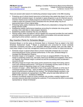 PM World Journal Building a Credible Performance Measurement Baseline
Vol. IV, Issue IX – September 2015 College of Performance Management
www.pmworldjournal.net Series Article by Alleman, Coonce, Price
© 2015 Glen B. Alleman, Thomas J. Coonce, Rick A. Price www.pmworldlibrary.net Page 13 of 24
There are several valid reasons for distributing schedule margin earlier in the IMS including:
 Protecting use of critical shared resources so that being a few weeks late doesn’t turn into a
several month schedule impact. An example in space programs is use of a thermal vacuum
chamber shared across multiple programs at critical times in their schedules. If a program is
unable to enter the chamber at their scheduled time the ultimate delay may be an
exponential factor of their original delay.
 Protecting highly visible milestones that are difficult and undesirable to change like a Critical
Design Review (CDR).
 Establishing realistic performance baselines accounting for schedule risk at key points
provides more valid data to make program decisions.
 Establishing realistic baselines that are cost effective.
 Placing margin where we believe it will be needed and consumed provides the most realistic
schedule baseline possible for succeeding efforts and enables more accurate resource
planning for prime contract, customer, and suppliers.
Key Insertion Points for Schedule Margin
Schedule Margin is not the same as Schedule Slack or Schedule Float as stated in the GAO
Schedule Assessment Guide. ‡‡
Margin is preplanned and consumed for known schedule
irreducible uncertainty and float is the calculated difference between early and late dates. In
many ways margin is much like management reserve and float is similar to underruns/overruns.
 Schedule margin is placed where there is known irreducible schedule risk. It is never
consumed because of poor schedule performance. In this case, Schedule Margin is
managed like Management Reserve.
 Schedule margin is not budgeted – it does not have an assigned BCWS. If the risk the
margin is protecting comes true, new tasks need to be identified and budgeted. If the risk is
not realized, the schedule margin is zeroed out and the succeeding tasks accelerated –
moved to the left.
 Allocating margin for known risks at key points prevents this margin from being used to
cover poor schedule performance. This forces an immediate recovery action to stay on
schedule instead of degrading margin as if it was schedule float.
 Inclusion of margin – either distributed in front of key system elements or at the end of
contractual system elements – does not affect contractual period of performance. The
period of performance is defined by the contract. The Schedule Margin activities in the
deterministic schedule are represented in the PMB, using the task label defined in DI-
MGMT-81861 §3.7.2.4 – SCHEDULE MARGIN.
 Inclusion of schedule margin for known schedule risk provides a realistic baseline and
accurate resource planning (including the customer). If not consumed the effort is accurately
represented as “ahead of schedule”.
‡‡ GAO Schedule Assessment Guide, page 113. “Schedule margin is calculated by performing a schedule risk analysis and
comparing the schedule date with that of the simulation result at the desired level of uncertainty.”
 