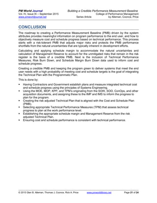 PM World Journal Building a Credible Performance Measurement Baseline
Vol. IV, Issue IX – September 2015 College of Performance Management
www.pmworldjournal.net Series Article by Alleman, Coonce, Price
© 2015 Glen B. Alleman, Thomas J. Coonce, Rick A. Price www.pmworldlibrary.net Page 21 of 24
CONCLUSION
The roadmap to creating a Performance Measurement Baseline (PMB) driven by the system
attributes provides meaningful information on program performance to the end user, and how to
objectively measure cost and schedule progress based on technical performance. This process
starts with a risk-tolerant PMB that adjusts major risks and protects the PMB performance
shortfalls from the natural uncertainties that are typically inherent in development efforts.
Calculating and applying schedule margin to accommodate the natural uncertainties and
calculation of Management Reserve to account for the unmitigated risks that remain in the risk
register is the basis of a credible PMB. Next is the inclusion of Technical Performance
Measures, Risk Burn Down, and Schedule Margin Burn Down data used to inform cost and
schedule progress.
Creating a credible PMB and keeping the program green to deliver systems that meet the end
user needs with a high probability of meeting cost and schedule targets is the goal of integrating
the Technical Plan with the Programmatic Plan.
This is done by:
 Having Contractors and Government establish plans and measure integrated technical cost
and schedule progress using the principles of Systems Engineering.
 Using the MOE, MOP, KPP, and TPM’s originating from the SOW, SOO, ConOps, and other
acquisition documents, and assigning these to the IMP and IMS to inform the progress to
plan for the program.
 Creating the risk adjusted Technical Plan that is aligned with the Cost and Schedule Plan
(PMB).
 Selecting appropriate Technical Performance Measures (TPM) that assess technical
progress to plan at the work performance level.
 Establishing the appropriate schedule margin and Management Reserve from the risk
adjusted Technical Plan.
 Ensuring cost and schedule performance is consistent with technical performance.
 
