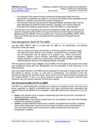 PM World Journal Building a Credible Performance Measurement Baseline
Vol. IV, Issue IX – September 2015 College of Performance Management
www.pmworldjournal.net Series Article by Alleman, Coonce, Price
© 2015 Glen B. Alleman, Thomas J. Coonce, Rick A. Price www.pmworldlibrary.net Page 5 of 24
o The evolution of the system through incremental development further drives the
requirement to breakdown the system in a structure that clarifies which capabilities will be
satisfied in a specific increment of the system development.
o The instruction sets the requirements for Integrated Master Schedules (IMS), Earned
Value Management (EVM) and other statutory, regulatory, and contract reporting
information and milestone requirements in which the WBS is a critical element.
 The final dot to be connected is the critical link between the WBS, IMP, and IMS with the
Systems Engineering Plan (SEP) on the government side and the Systems Engineering
Management Plan (SEMP) on the contractor side. These are where MOEs, MOPs, KPPs,
Risks, and TPMs start and are connected with the assessment of Physical Percent
Complete.
Risk Management Starts At The WBS
Just like DODI 5000.01 tells us to start with the WBS for risk identification, the Defense
Acquisition Guide also states:
Risk is a measure of future uncertainties in achieving program performance goals
and objectives within defined cost, schedule, and performance constraints. Risk
can be associated with all aspects of a program (e.g., threat environment,
hardware, software, human interface, technology maturity, supplier capability,
design maturation, performance against plan,) as these aspects relate across the
Work Breakdown Structure and Integrated Master Schedule.
With the guidance shown above, Figure 1 shows WBS is the first place the program encounters
risk management along with their identification and the description of their outcomes, in the
WBS Dictionary.
Each key system element in the WBS must be assessed for technical or programmatic risk that
will impede its delivery on time, on cost, and on performance. The reduction of this risk,
following its planned risk reduction levels, will be used to inform Physical Percent complete and
the resulting BCWP. If risk is not being reduced as planned, the program’s Earned Value
measures may not properly represent the technical progress.
THE INTEGRATED MASTER PLAN (IMP)
The IMP is an event-based plan consisting of a sequence of program events, with each event
being supported by specific accomplishments, and each accomplishment associated with
specific criteria to be satisfied for its completion. These IMP elements are defined as: [1], [2], [3],
[10]
 Event: a key decision point or program assessment point that occurs at the culmination of
significant program activities.
 Accomplishment: is the desired result(s) prior to or at completion of an event that indicates
a level of the program’s progress.
 Criteria: provides definitive evidence that a specific accomplishment has been completed.
Entry criteria reflect what must be done to be ready to initiate a review, demonstration, or
test. Exit criteria reflect what must be done to clearly ascertain the event has been
successfully completed.
 