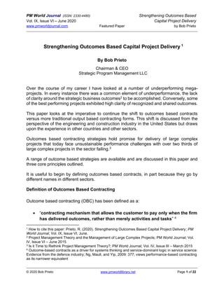 PM World Journal (ISSN: 2330-4480) Strengthening Outcomes Based
Vol. IX, Issue VI – June 2020 Capital Project Delivery
www.pmworldjournal.com Featured Paper by Bob Prieto
© 2020 Bob Prieto www.pmworldlibrary.net Page 1 of 22
Strengthening Outcomes Based Capital Project Delivery 1
By Bob Prieto
Chairman & CEO
Strategic Program Management LLC
Over the course of my career I have looked at a number of underperforming mega-
projects. In every instance there was a common element of underperformance, the lack
of clarity around the strategic business outcomes2 to be accomplished. Conversely, some
of the best performing projects exhibited high clarity of recognized and shared outcomes.
This paper looks at the imperative to continue the shift to outcomes based contracts
versus more traditional output based contracting forms. This shift is discussed from the
perspective of the engineering and construction industry in the United States but draws
upon the experience in other countries and other sectors.
Outcomes based contracting strategies hold promise for delivery of large complex
projects that today face unsustainable performance challenges with over two thirds of
large complex projects in the sector failing.3
A range of outcome based strategies are available and are discussed in this paper and
three core principles outlined.
It is useful to begin by defining outcomes based contracts, in part because they go by
different names in different sectors.
Definition of Outcomes Based Contracting
Outcome based contracting (OBC) has been defined as a:
• “contracting mechanism that allows the customer to pay only when the firm
has delivered outcomes, rather than merely activities and tasks” 4
1 How to cite this paper: Prieto, R. (2020). Strengthening Outcomes Based Capital Project Delivery; PM
World Journal, Vol. IX, Issue VI, June.
2 Project Management Theory and the Management of Large Complex Projects; PM World Journal; Vol.
IV, Issue VI – June 2015
3 Is it Time to Rethink Project Management Theory?; PM World Journal; Vol. IV, Issue III – March 2015
4 Outcome-based contracts as a driver for systems thinking and service-dominant logic in service science:
Evidence from the defence industry; Ng, Maull, and Yip, 2009: 377; views performance-based contracting
as its narrower equivalent
 