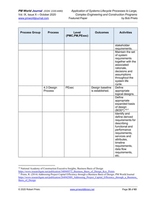 PM World Journal (ISSN: 2330-4480) Application of Systems Lifecycle Processes to Large,
Vol. IX, Issue X – October 2020 Complex Engineering and Construction Programs
www.pmworldjournal.com Featured Paper by Bob Prieto
© 2020 Robert Prieto www.pmworldlibrary.net Page 35 of 63
Process Group Process Level
(PMC,PM,PExec)
Outcomes Activities
stakeholder
requirements.
Maintain the set
of system
requirements
together with the
associated
rationale,
decisions and
assumptions
throughout the
system life
cycle.
4.3 Design
Process
PExec Design baseline
is established.
Define
appropriate
logical designs.
Define
appropriate
expanded basis
of design
(BODX
) 1617
Identify and
define derived
requirements for
describing
functional and
performance
requirements,
services and
attributes,
timeline
requirements,
data flow
requirements,
etc.
16
National Academy of Construction Executive Insights, Business Basis of Design
https://www.researchgate.net/publication/340949572_Business_Basis_of_Design_Key_Points
17
Prieto, R. (2014) Addressing Project Capital Efficiency through a Business Basis of Design; PM World Journal
https://www.researchgate.net/publication/264942989_Addressing_Project_Capital_Efficiency_through_a_Business_
Basis_of_Design
 