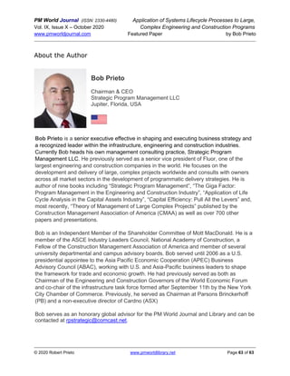 PM World Journal (ISSN: 2330-4480) Application of Systems Lifecycle Processes to Large,
Vol. IX, Issue X – October 2020 Complex Engineering and Construction Programs
www.pmworldjournal.com Featured Paper by Bob Prieto
© 2020 Robert Prieto www.pmworldlibrary.net Page 63 of 63
About the Author
Bob Prieto
Chairman & CEO
Strategic Program Management LLC
Jupiter, Florida, USA
Bob Prieto is a senior executive effective in shaping and executing business strategy and
a recognized leader within the infrastructure, engineering and construction industries.
Currently Bob heads his own management consulting practice, Strategic Program
Management LLC. He previously served as a senior vice president of Fluor, one of the
largest engineering and construction companies in the world. He focuses on the
development and delivery of large, complex projects worldwide and consults with owners
across all market sectors in the development of programmatic delivery strategies. He is
author of nine books including “Strategic Program Management”, “The Giga Factor:
Program Management in the Engineering and Construction Industry”, “Application of Life
Cycle Analysis in the Capital Assets Industry”, “Capital Efficiency: Pull All the Levers” and,
most recently, “Theory of Management of Large Complex Projects” published by the
Construction Management Association of America (CMAA) as well as over 700 other
papers and presentations.
Bob is an Independent Member of the Shareholder Committee of Mott MacDonald. He is a
member of the ASCE Industry Leaders Council, National Academy of Construction, a
Fellow of the Construction Management Association of America and member of several
university departmental and campus advisory boards. Bob served until 2006 as a U.S.
presidential appointee to the Asia Pacific Economic Cooperation (APEC) Business
Advisory Council (ABAC), working with U.S. and Asia-Pacific business leaders to shape
the framework for trade and economic growth. He had previously served as both as
Chairman of the Engineering and Construction Governors of the World Economic Forum
and co-chair of the infrastructure task force formed after September 11th by the New York
City Chamber of Commerce. Previously, he served as Chairman at Parsons Brinckerhoff
(PB) and a non-executive director of Cardno (ASX)
Bob serves as an honorary global advisor for the PM World Journal and Library and can be
contacted at rpstrategic@comcast.net.
 