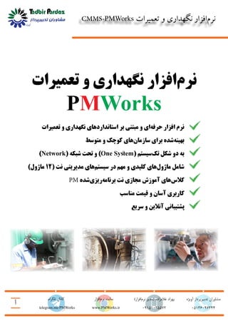 CMMS-PMWorks ‫تعمیرات‬ ‫و‬ ‫نگهداری‬ ‫‌افزار‬‫م‬‫نر‬
‫أ‬
05136097244www.PMWorks.ir
‫آویژه‬ ‫تدبیرپرداز‬ ‫مشاوران‬)‫‌افزار‬‫م‬‫نر‬ ‫(مدیر‬ ‫غالمزاده‬ ‫بهزاد‬
09151025572
‫تلگرام‬ ‫کانال‬ ‫‌افزار‬‫م‬‫نر‬ ‫سایت‬
telegram.me/PMWorks
‫تعمیرات‬ ‫و‬ ‫نگهداری‬ ‫‌افزار‬‫م‬‫نر‬
PMWorks
‫تعمیرات‬ ‫و‬ ‫نگهداری‬ ‫استانداردهای‬ ‫بر‬ ‫مبتنی‬ ‫و‬ ‫‌ای‬‫ه‬‫حرف‬ ‫افزار‬ ‫نرم‬
‫متوسط‬ ‫و‬ ‫کوچک‬ ‫‌های‬‫ن‬‫سازما‬ ‫برای‬ ‫‌شده‬‫ه‬‫بهین‬
)Network( ‫شبکه‬ ‫تحت‬ ‫و‬ )One System( ‫‌سیستم‬‫ک‬‫ت‬ ‫شکل‬ ‫دو‬ ‫به‬
)‫ماژول‬ 12( ‫نت‬ ‫مدیریتی‬ ‫‌های‬‫م‬‫سیست‬ ‫در‬ ‫مهم‬ ‫و‬ ‫کلیدی‬ ‫‌های‬‫ل‬‫ماژو‬ ‫شامل‬
PM ‫‌شده‬‫ی‬‫‌ریز‬‫ه‬‫برنام‬ ‫نت‬ ‫مجازی‬ ‫آموزش‬ ‫‌های‬‫س‬‫کال‬
‫مناسب‬ ‫قیمت‬ ‫و‬ ‫آسان‬ ‫کاربری‬
‫سریع‬ ‫و‬ ‫آنالین‬ ‫پشتیبانی‬
 
