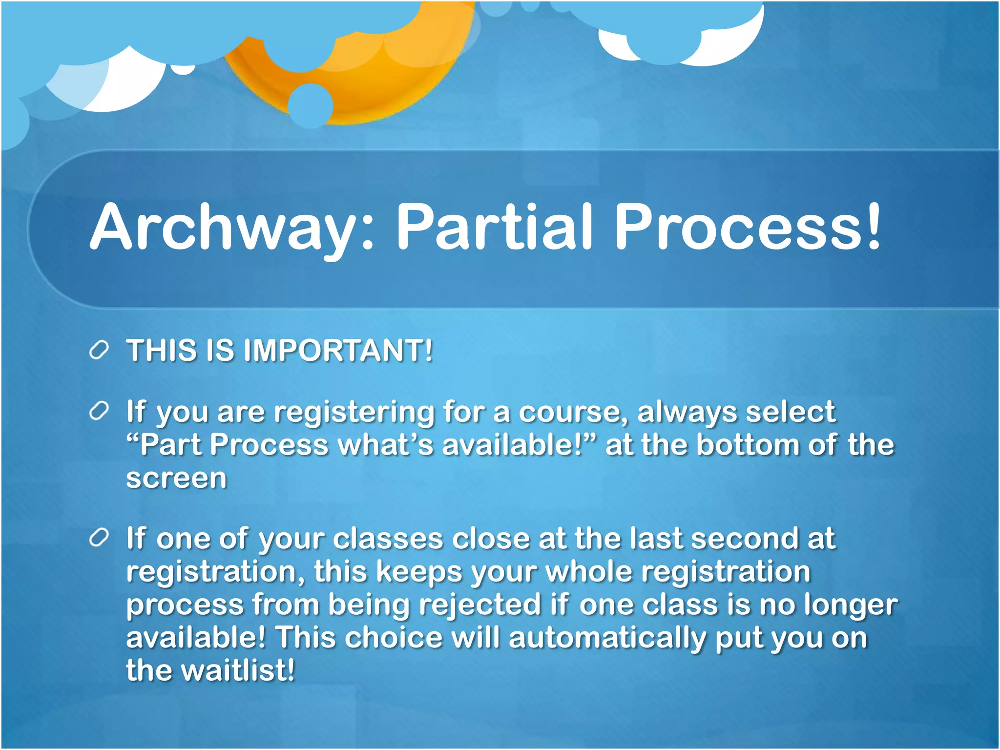 Archway: Partial Process!
 THIS IS IMPORTANT!
 If you are registering for a course, always select
 “Part Process what’s available!” at the bottom of the
 screen
 If one of your classes close at the last second at
 registration, this keeps your whole registration
 process from being rejected if one class is no longer
 available! This choice will automatically put you on
 the waitlist!
 