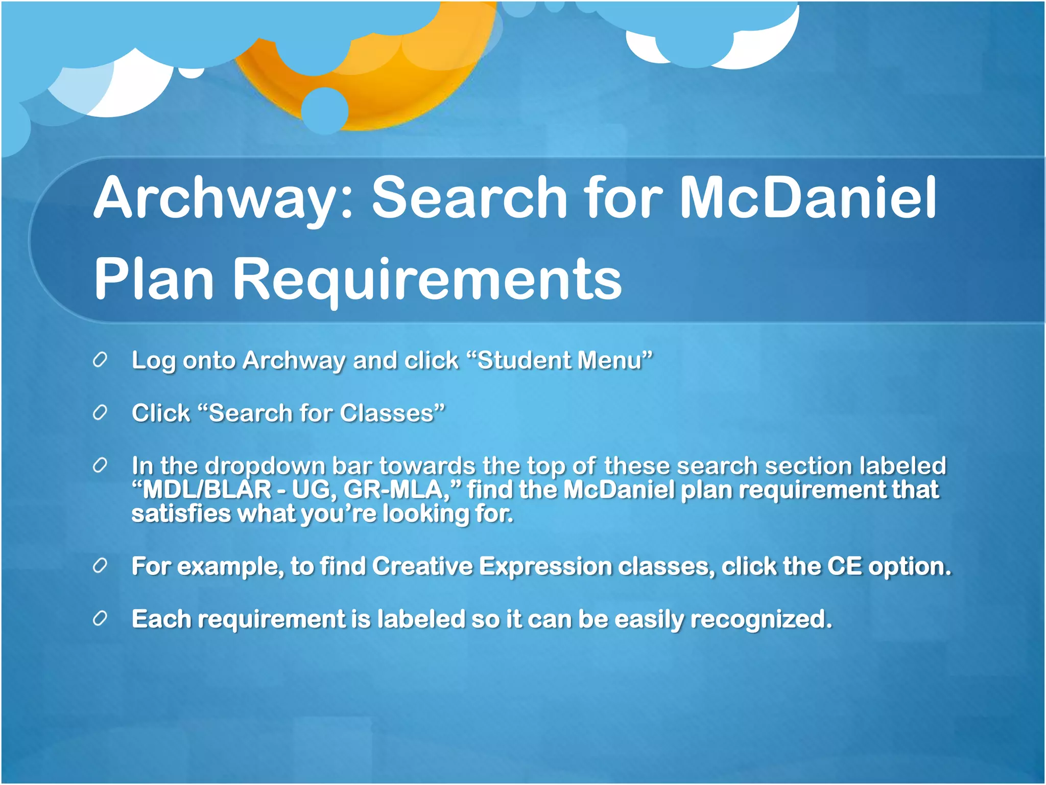 Archway: Search for McDaniel
Plan Requirements
 Log onto Archway and click “Student Menu”

 Click “Search for Classes”

 In the dropdown bar towards the top of these search section labeled
 “MDL/BLAR - UG, GR-MLA,” find the McDaniel plan requirement that
 satisfies what you’re looking for.

 For example, to find Creative Expression classes, click the CE option.

 Each requirement is labeled so it can be easily recognized.
 