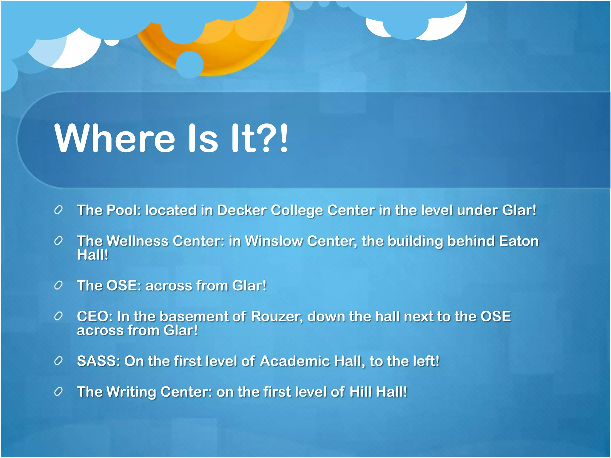 Where Is It?!
 The Pool: located in Decker College Center in the level under Glar!

 The Wellness Center: in Winslow Center, the building behind Eaton
 Hall!

 The OSE: across from Glar!

 CEO: In the basement of Rouzer, down the hall next to the OSE
 across from Glar!

 SASS: On the first level of Academic Hall, to the left!

 The Writing Center: on the first level of Hill Hall!
 