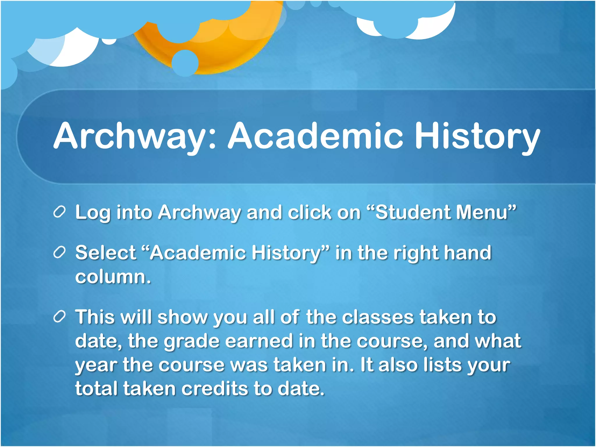 Archway: Academic History
 Log into Archway and click on “Student Menu”

 Select “Academic History” in the right hand
 column.

 This will show you all of the classes taken to
 date, the grade earned in the course, and what
 year the course was taken in. It also lists your
 total taken credits to date.
 