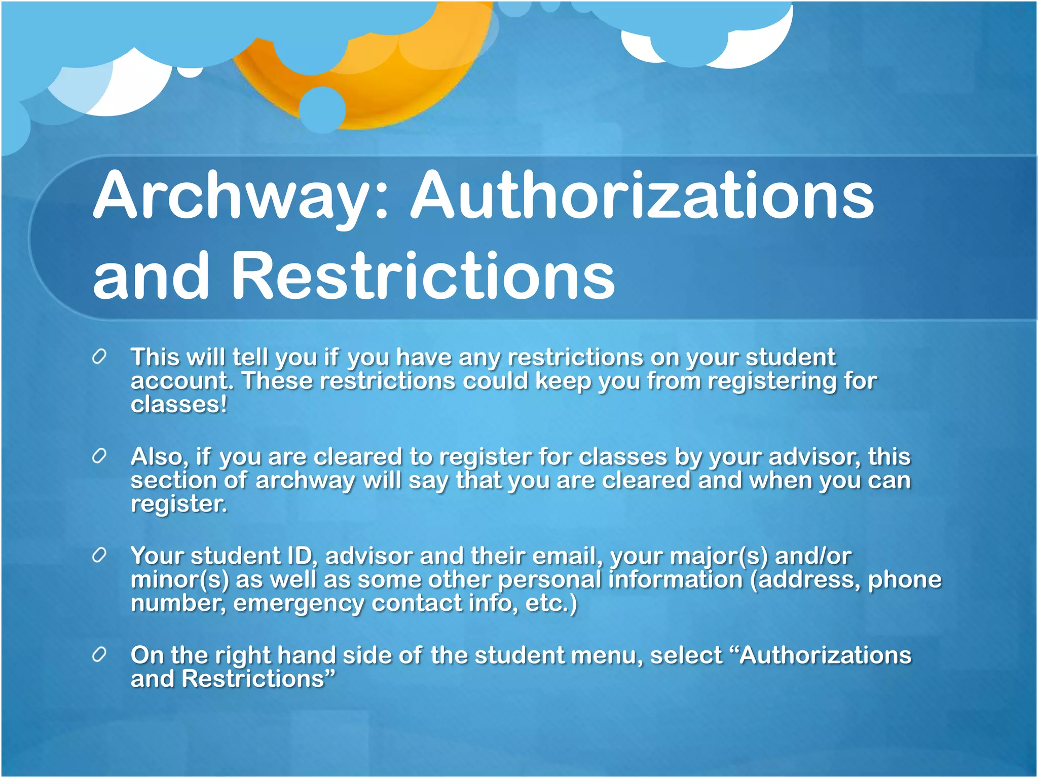 Archway: Authorizations
and Restrictions
 This will tell you if you have any restrictions on your student
 account. These restrictions could keep you from registering for
 classes!

 Also, if you are cleared to register for classes by your advisor, this
 section of archway will say that you are cleared and when you can
 register.

 Your student ID, advisor and their email, your major(s) and/or
 minor(s) as well as some other personal information (address, phone
 number, emergency contact info, etc.)

 On the right hand side of the student menu, select “Authorizations
 and Restrictions”
 