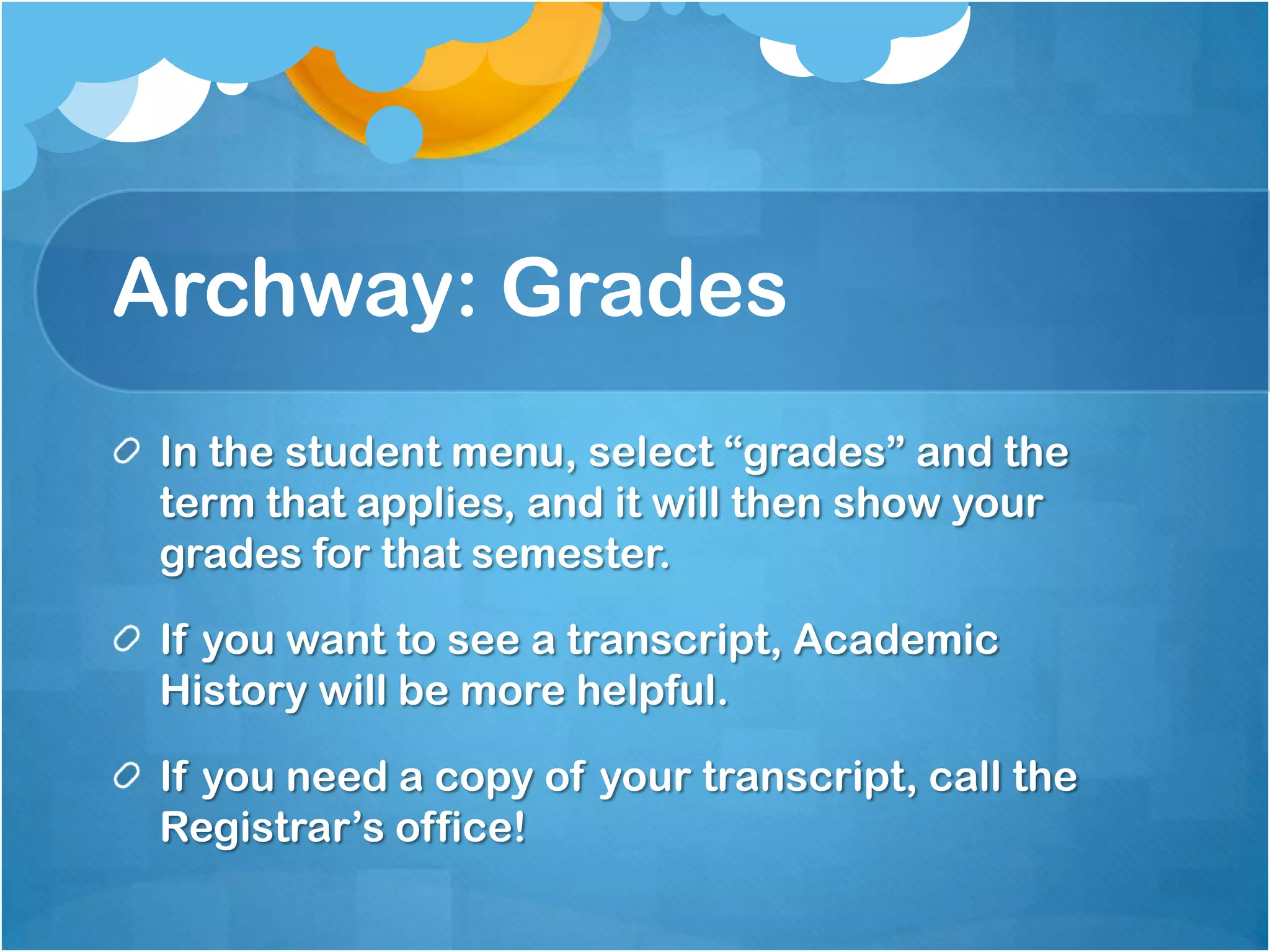 Archway: Grades
 In the student menu, select “grades” and the
 term that applies, and it will then show your
 grades for that semester.

 If you want to see a transcript, Academic
 History will be more helpful.

 If you need a copy of your transcript, call the
 Registrar’s office!
 