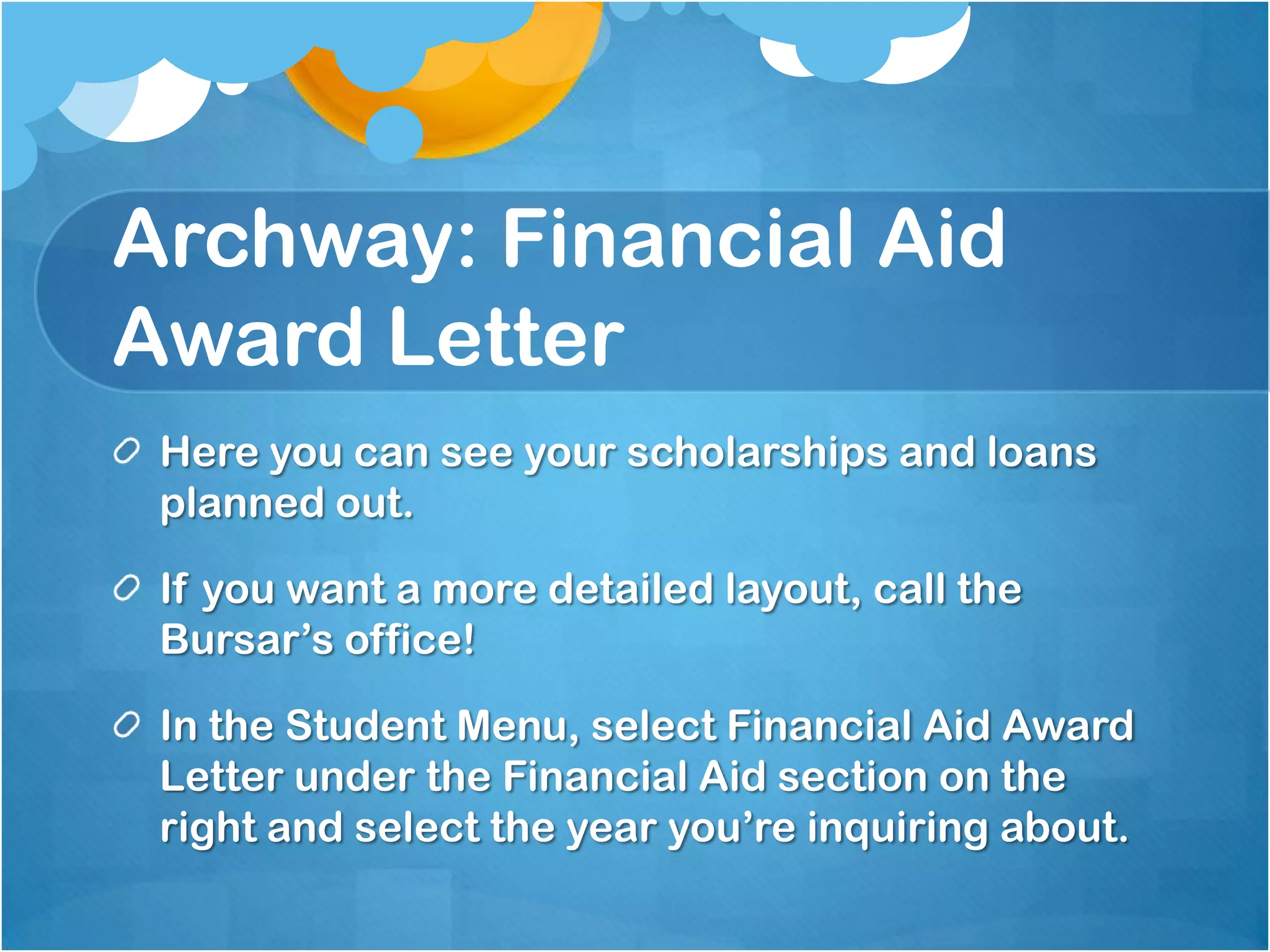 Archway: Financial Aid
Award Letter
 Here you can see your scholarships and loans
 planned out.

 If you want a more detailed layout, call the
 Bursar’s office!

 In the Student Menu, select Financial Aid Award
 Letter under the Financial Aid section on the
 right and select the year you’re inquiring about.
 