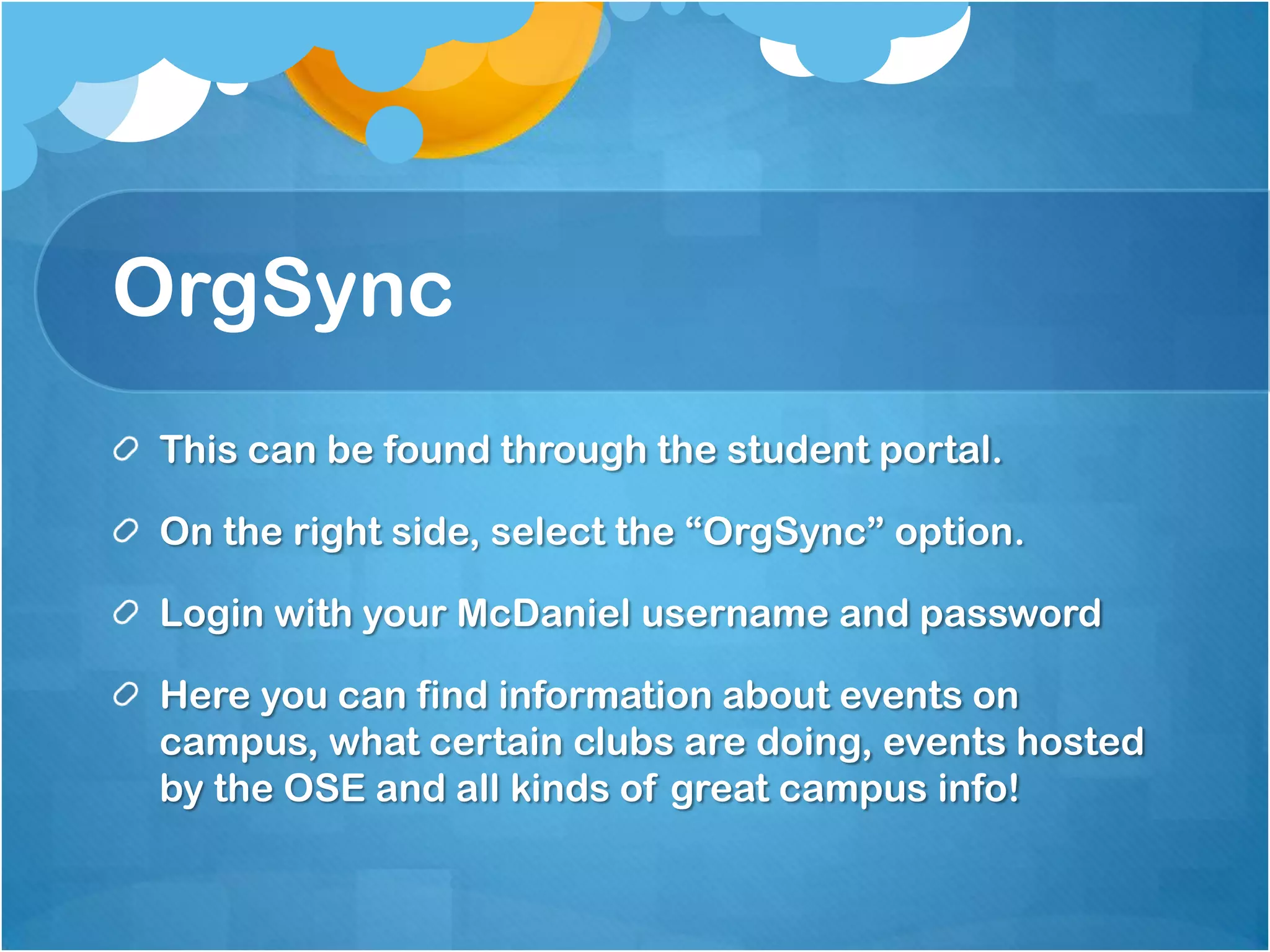OrgSync
This can be found through the student portal.

On the right side, select the “OrgSync” option.

Login with your McDaniel username and password

Here you can find information about events on
campus, what certain clubs are doing, events hosted
by the OSE and all kinds of great campus info!
 