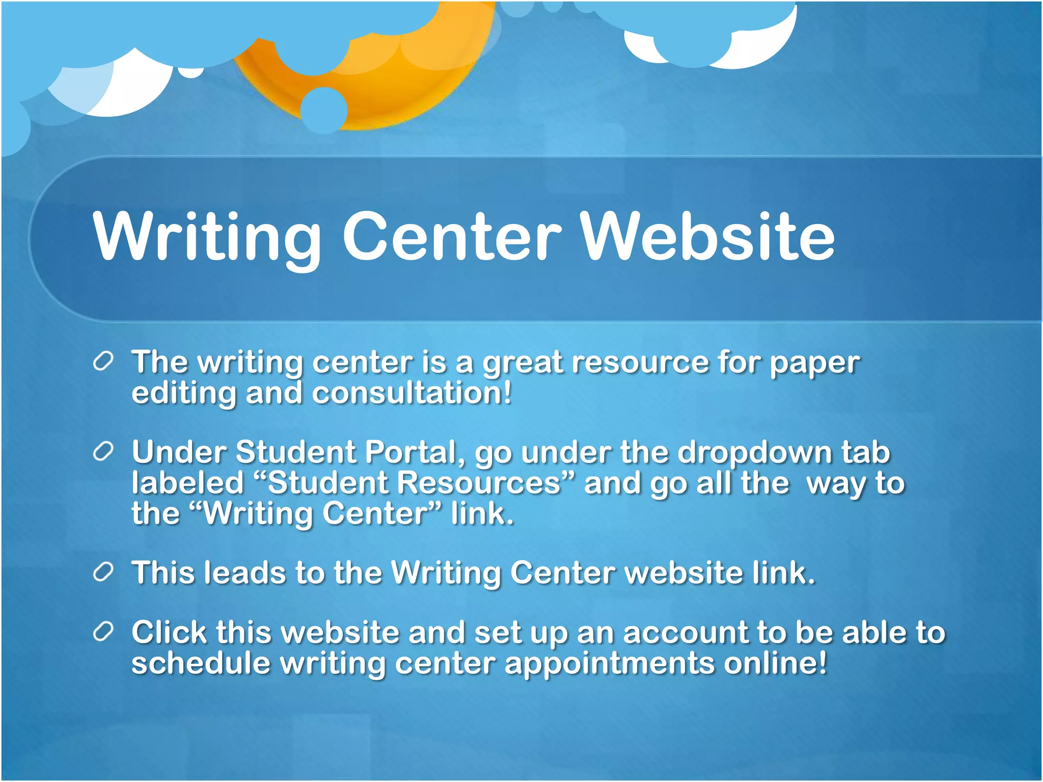 Writing Center Website
 The writing center is a great resource for paper
 editing and consultation!
 Under Student Portal, go under the dropdown tab
 labeled “Student Resources” and go all the way to
 the “Writing Center” link.
 This leads to the Writing Center website link.
 Click this website and set up an account to be able to
 schedule writing center appointments online!
 