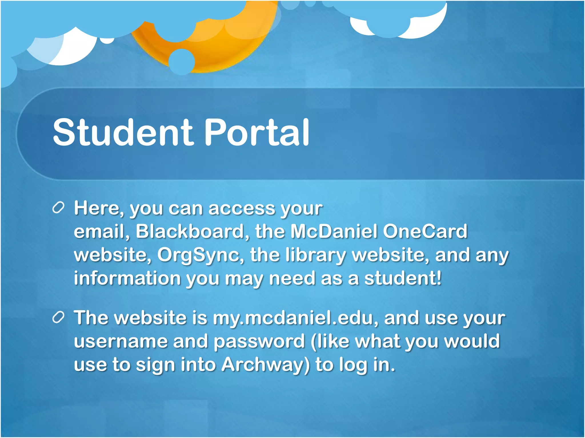 Student Portal
 Here, you can access your
 email, Blackboard, the McDaniel OneCard
 website, OrgSync, the library website, and any
 information you may need as a student!

 The website is my.mcdaniel.edu, and use your
 username and password (like what you would
 use to sign into Archway) to log in.
 