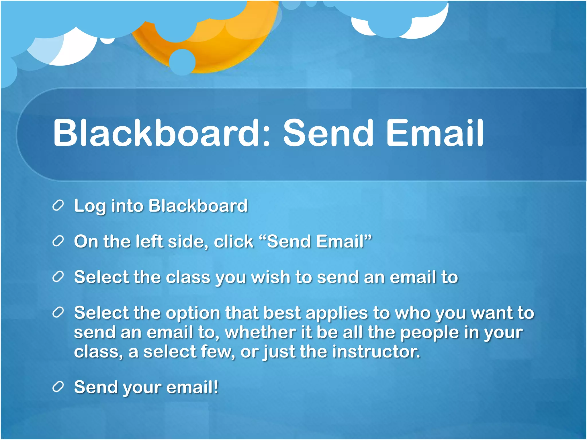 Blackboard: Send Email
 Log into Blackboard
 On the left side, click “Send Email”
 Select the class you wish to send an email to
 Select the option that best applies to who you want to
 send an email to, whether it be all the people in your
 class, a select few, or just the instructor.
 Send your email!
 
