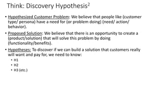 Think: Discovery Hypothesis2
• Hypothesized Customer Problem: We believe that people like (customer
type/ persona) have a need for (or problem doing) (need/ action/
behavior).
• Proposed Solution: We believe that there is an opportunity to create a
(product/solution) that will solve this problem by doing
(functionality/benefits).
• Hypotheses: To discover if we can build a solution that customers really
will want and pay for, we need to know:
• H1
• H2
• H3 (etc.)
 