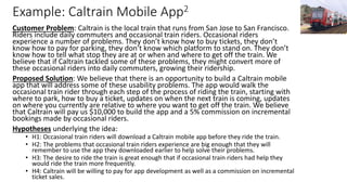 Example: Caltrain Mobile App2
Customer Problem: Caltrain is the local train that runs from San Jose to San Francisco.
Riders include daily commuters and occasional train riders. Occasional riders
experience a number of problems. They don’t know how to buy tickets, they don’t
know how to pay for parking, they don’t know which platform to stand on. They don’t
know how to tell what stop they are at or when and where to get off the train. We
believe that if Caltrain tackled some of these problems, they might convert more of
these occasional riders into daily commuters, growing their ridership.
Proposed Solution: We believe that there is an opportunity to build a Caltrain mobile
app that will address some of these usability problems. The app would walk the
occasional train rider through each step of the process of riding the train, starting with
where to park, how to buy a ticket, updates on when the next train is coming, updates
on where you currently are relative to where you want to get off the train. We believe
that Caltrain will pay us $10,000 to build the app and a 5% commission on incremental
bookings made by occasional riders.
Hypotheses underlying the idea:
• H1: Occasional train riders will download a Caltrain mobile app before they ride the train.
• H2: The problems that occasional train riders experience are big enough that they will
remember to use the app they downloaded earlier to help solve their problems.
• H3: The desire to ride the train is great enough that if occasional train riders had help they
would ride the train more frequently.
• H4: Caltrain will be willing to pay for app development as well as a commission on incremental
ticket sales.
 