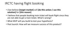 IRCTC having flight booking
• I/we believe [target market] will [do this action / use this
solution] for [this reason]
• I believe that people booking train ticket will book flight since they
are not able to get a train ticket. What’s wrong?
• What MVP will you build to test your hypothesis?
• Post launch: How will we measure success of this product?
 