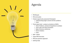 Agenda
• PM lifecycle
• PM role buckets
• Product opportunity assessment framework
• Understanding target customer & their problems
• Cases
• Think-make-check – product as iterations of MVPs
• Think: Problems, solutions & hypothesis to validate
• Think: Jobs to be done framework
• Make: Personas, wireframes
• Check: Analytics
• Cases
• MVP - details
• Typical PM interviews
• PM case questions approach
• Getting ready
 