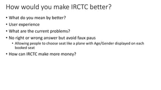 How would you make IRCTC better?
• What do you mean by better?
• User experience
• What are the current problems?
• No right or wrong answer but avoid faux paus
• Allowing people to choose seat like a plane with Age/Gender displayed on each
booked seat
• How can IRCTC make more money?
20
 