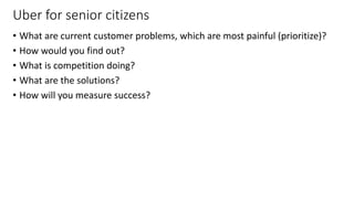 Uber for senior citizens
• What are current customer problems, which are most painful (prioritize)?
• How would you find out?
• What is competition doing?
• What are the solutions?
• How will you measure success?
21
 