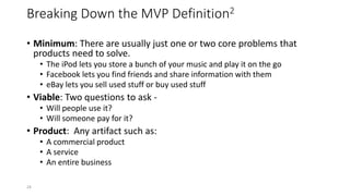 Breaking Down the MVP Definition2
• Minimum: There are usually just one or two core problems that
products need to solve.
• The iPod lets you store a bunch of your music and play it on the go
• Facebook lets you find friends and share information with them
• eBay lets you sell used stuff or buy used stuff
• Viable: Two questions to ask -
• Will people use it?
• Will someone pay for it?
• Product: Any artifact such as:
• A commercial product
• A service
• An entire business
24
 