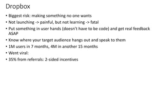 Dropbox
• Biggest risk: making something no one wants
• Not launching -> painful, but not learning -> fatal
• Put something in user hands (doesn’t have to be code) and get real feedback
ASAP
• Know where your target audience hangs out and speak to them
• 1M users in 7 months, 4M in another 15 months
• Went viral:
• 35% from referrals: 2-sided incentives
26
 