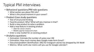 Typical PM interviews
• Behavioral questions/PM role questions
• What excites you about PM role?
• What is the proud moment in your career?
• Product Case study questions
• Test of structured thinking
• Favorite product: Why? What will you improve in that?
• Build a new product to solve a problem
• Add a new feature in existing product
• Uber for senior citizens
• Mobile app for restaurant chain
• Enter a new market for an existing product
• Analytics questions
• Estimation: Estimate the number of autos near IIM
• Estimation: How much money does Google make form Gmail?
• Execution/problem identification: DAU for Instagram stories has dropped by 5% WoW
• Metrics: What north-star metric will you use for Google calendar?
 