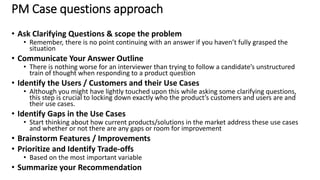 PM Case questions approach
• Ask Clarifying Questions & scope the problem
• Remember, there is no point continuing with an answer if you haven’t fully grasped the
situation
• Communicate Your Answer Outline
• There is nothing worse for an interviewer than trying to follow a candidate’s unstructured
train of thought when responding to a product question
• Identify the Users / Customers and their Use Cases
• Although you might have lightly touched upon this while asking some clarifying questions,
this step is crucial to locking down exactly who the product’s customers and users are and
their use cases.
• Identify Gaps in the Use Cases
• Start thinking about how current products/solutions in the market address these use cases
and whether or not there are any gaps or room for improvement
• Brainstorm Features / Improvements
• Prioritize and Identify Trade-offs
• Based on the most important variable
• Summarize your Recommendation
29
 