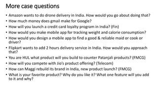 More case questions
• Amazon wants to do drone delivery in India. How would you go about doing that?
• How much money does gmail make for Google?
• How will you launch a credit card loyalty program in India? (Fin)
• How would you make mobile app for tracking weight and calorie consumption?
• How would you design a mobile app to find a good & reliable maid or cook or
driver?
• Flipkart wants to add 2 hours delivery service in India. How would you approach
that?
• You are HUL what product will you build to counter Patanjali products? (FMCG)
• How will you compete with Jio’s product offering? (Telecom)
• How can Maggi rebuild its brand in India, new product launch? (FMCG)
• What is your favorite product? Why do you like it? What one feature will you add
to it and why?
30
 