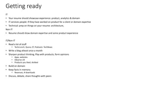 Getting ready
IT
• Your resume should showcase experience: product, analytics & domain
• IT services people: If they have worked on product for a client or domain expertise
• Technical: prep on things on your resume: architecture,
Non-IT
• Resume should show domain expertise and some product experience
IT/Non-IT
• Read a lot of stuff
• Techcrunch, Quora, ET, Podcasts: TechNews
• Write a blog atleast once a month
• Sharpen product thinking, Play with products, form opinions
• Apps, websites
• Observe UX
• Products you liked, disliked
• Build on domain
• Keep facts in memory
• Revenues, # downloads
• Discuss, debate, share thoughts with peers
31
 
