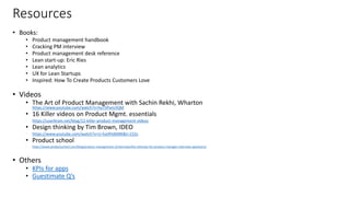 Resources
• Books:
• Product management handbook
• Cracking PM interview
• Product management desk reference
• Lean start-up: Eric Ries
• Lean analytics
• UX for Lean Startups
• Inspired: How To Create Products Customers Love
• Videos
• The Art of Product Management with Sachin Rekhi, Wharton
https://www.youtube.com/watch?v=huTSPanUlQM
• 16 Killer videos on Product Mgmt. essentials
• https://userbrain.net/blog/12-killer-product-management-videos
• Design thinking by Tim Brown, IDEO
• https://www.youtube.com/watch?v=U-hzefHdAMk&t=152s
• Product school
• https://www.productschool.com/blog/product-management-2/interview/the-ultimate-list-product-manager-interview-questions/
• Others
• KPIs for apps
• Guestimate Q’s
33
 